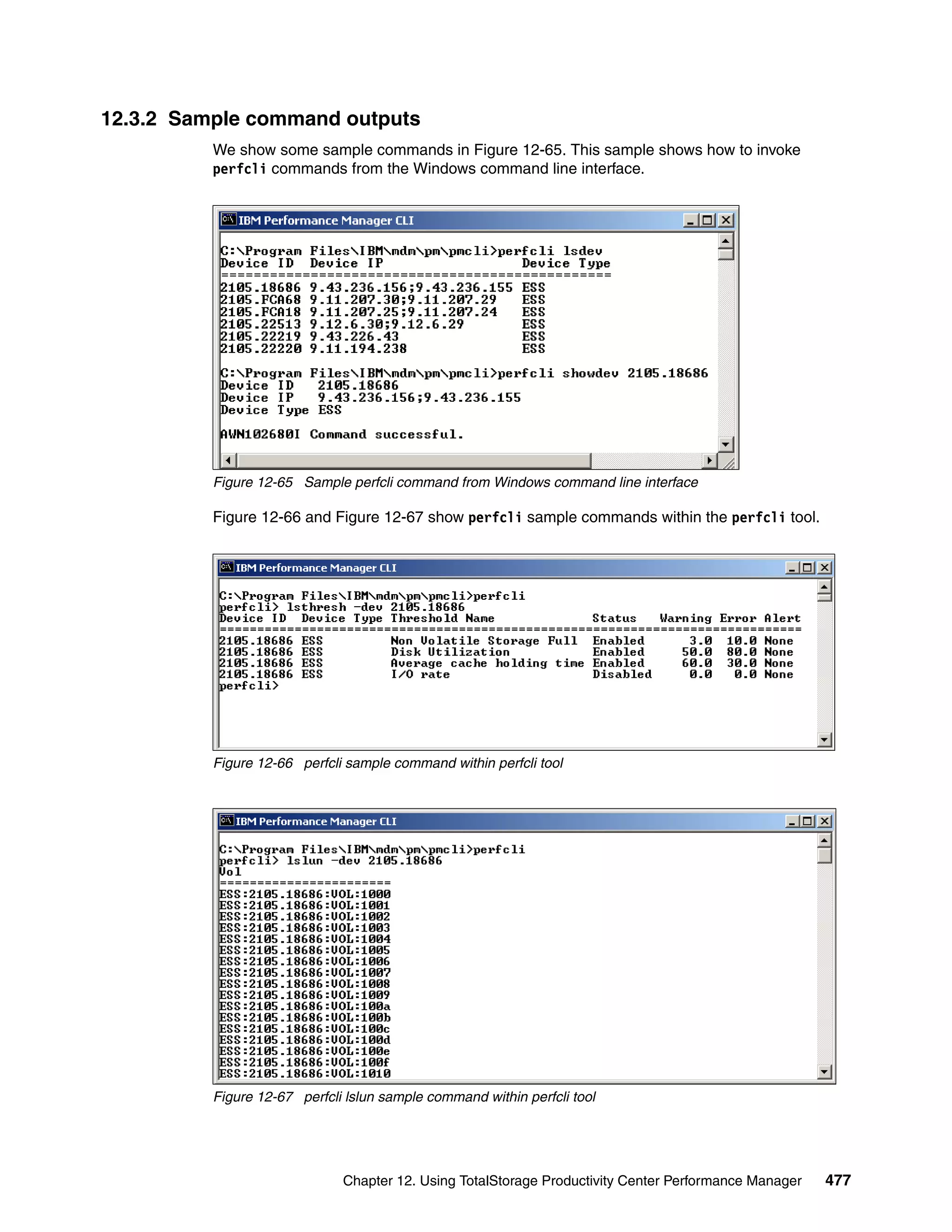 12.3.2 Sample command outputs
          We show some sample commands in Figure 12-65. This sample shows how to invoke
          perfcli commands from the Windows command line interface.




          Figure 12-65 Sample perfcli command from Windows command line interface

          Figure 12-66 and Figure 12-67 show perfcli sample commands within the perfcli tool.




          Figure 12-66 perfcli sample command within perfcli tool




          Figure 12-67 perfcli lslun sample command within perfcli tool




                              Chapter 12. Using TotalStorage Productivity Center Performance Manager   477
 