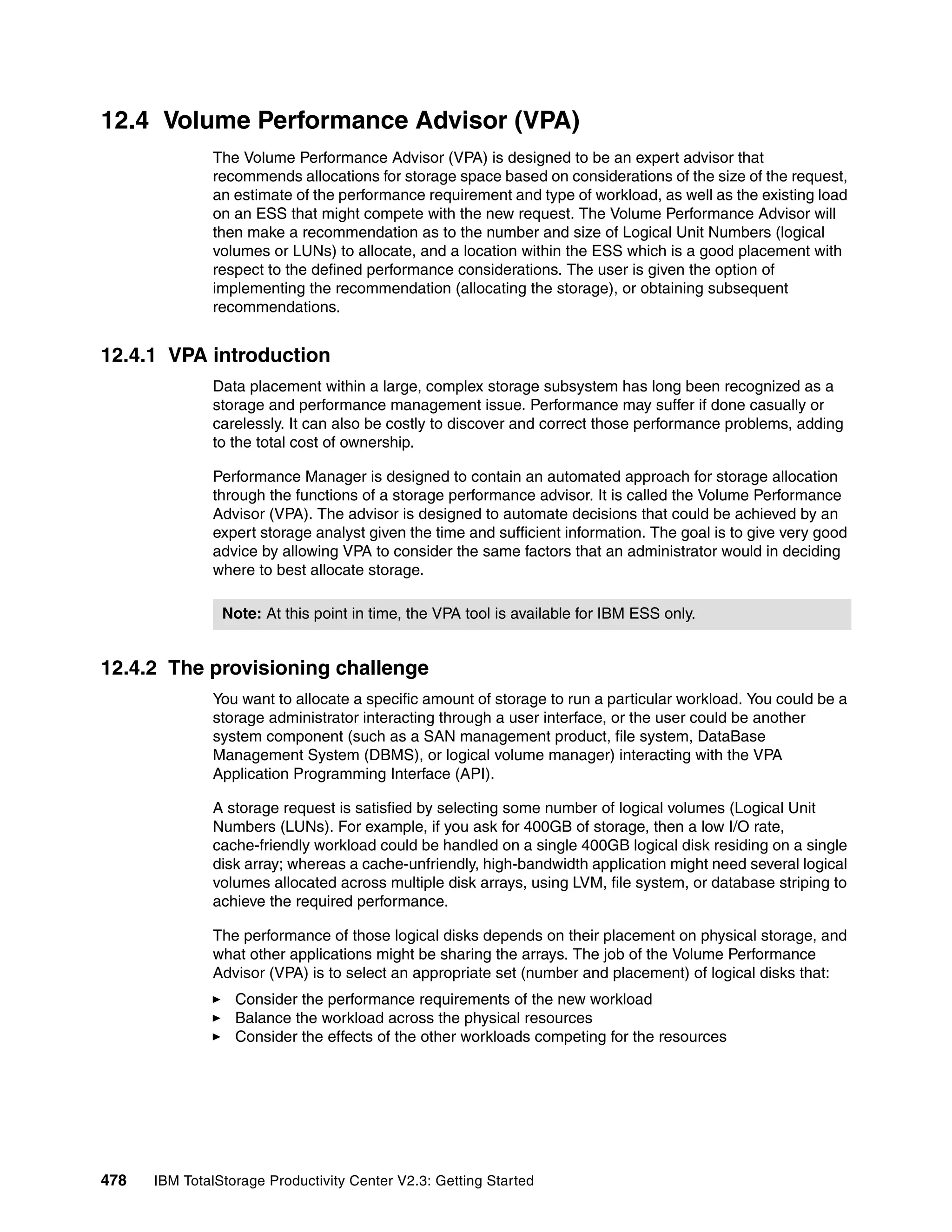 12.4 Volume Performance Advisor (VPA)
              The Volume Performance Advisor (VPA) is designed to be an expert advisor that
              recommends allocations for storage space based on considerations of the size of the request,
              an estimate of the performance requirement and type of workload, as well as the existing load
              on an ESS that might compete with the new request. The Volume Performance Advisor will
              then make a recommendation as to the number and size of Logical Unit Numbers (logical
              volumes or LUNs) to allocate, and a location within the ESS which is a good placement with
              respect to the defined performance considerations. The user is given the option of
              implementing the recommendation (allocating the storage), or obtaining subsequent
              recommendations.


12.4.1 VPA introduction
              Data placement within a large, complex storage subsystem has long been recognized as a
              storage and performance management issue. Performance may suffer if done casually or
              carelessly. It can also be costly to discover and correct those performance problems, adding
              to the total cost of ownership.

              Performance Manager is designed to contain an automated approach for storage allocation
              through the functions of a storage performance advisor. It is called the Volume Performance
              Advisor (VPA). The advisor is designed to automate decisions that could be achieved by an
              expert storage analyst given the time and sufficient information. The goal is to give very good
              advice by allowing VPA to consider the same factors that an administrator would in deciding
              where to best allocate storage.

                Note: At this point in time, the VPA tool is available for IBM ESS only.


12.4.2 The provisioning challenge
              You want to allocate a specific amount of storage to run a particular workload. You could be a
              storage administrator interacting through a user interface, or the user could be another
              system component (such as a SAN management product, file system, DataBase
              Management System (DBMS), or logical volume manager) interacting with the VPA
              Application Programming Interface (API).

              A storage request is satisfied by selecting some number of logical volumes (Logical Unit
              Numbers (LUNs). For example, if you ask for 400GB of storage, then a low I/O rate,
              cache-friendly workload could be handled on a single 400GB logical disk residing on a single
              disk array; whereas a cache-unfriendly, high-bandwidth application might need several logical
              volumes allocated across multiple disk arrays, using LVM, file system, or database striping to
              achieve the required performance.

              The performance of those logical disks depends on their placement on physical storage, and
              what other applications might be sharing the arrays. The job of the Volume Performance
              Advisor (VPA) is to select an appropriate set (number and placement) of logical disks that:
                  Consider the performance requirements of the new workload
                  Balance the workload across the physical resources
                  Consider the effects of the other workloads competing for the resources




478   IBM TotalStorage Productivity Center V2.3: Getting Started
 