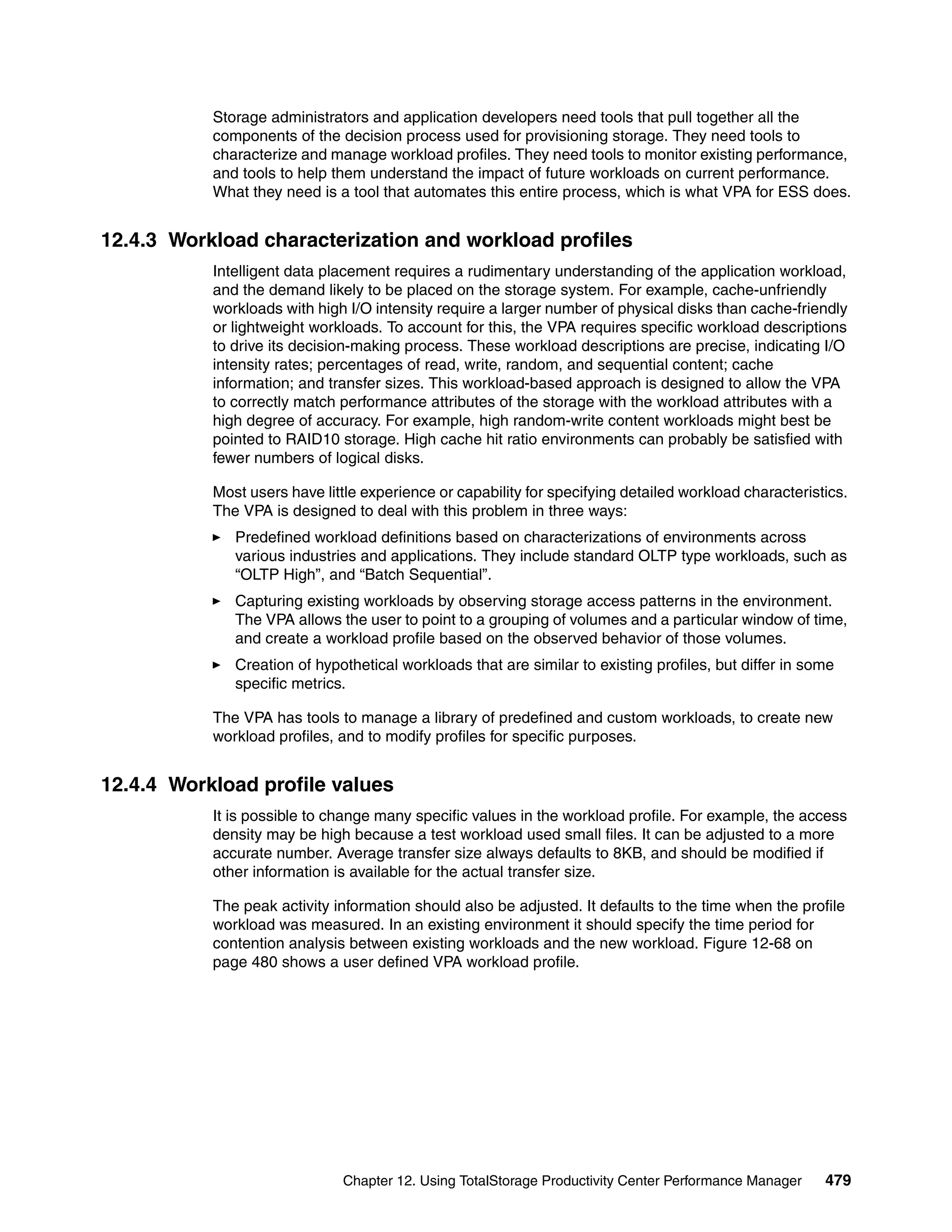 Storage administrators and application developers need tools that pull together all the
           components of the decision process used for provisioning storage. They need tools to
           characterize and manage workload profiles. They need tools to monitor existing performance,
           and tools to help them understand the impact of future workloads on current performance.
           What they need is a tool that automates this entire process, which is what VPA for ESS does.


12.4.3 Workload characterization and workload profiles
           Intelligent data placement requires a rudimentary understanding of the application workload,
           and the demand likely to be placed on the storage system. For example, cache-unfriendly
           workloads with high I/O intensity require a larger number of physical disks than cache-friendly
           or lightweight workloads. To account for this, the VPA requires specific workload descriptions
           to drive its decision-making process. These workload descriptions are precise, indicating I/O
           intensity rates; percentages of read, write, random, and sequential content; cache
           information; and transfer sizes. This workload-based approach is designed to allow the VPA
           to correctly match performance attributes of the storage with the workload attributes with a
           high degree of accuracy. For example, high random-write content workloads might best be
           pointed to RAID10 storage. High cache hit ratio environments can probably be satisfied with
           fewer numbers of logical disks.

           Most users have little experience or capability for specifying detailed workload characteristics.
           The VPA is designed to deal with this problem in three ways:
              Predefined workload definitions based on characterizations of environments across
              various industries and applications. They include standard OLTP type workloads, such as
              “OLTP High”, and “Batch Sequential”.
              Capturing existing workloads by observing storage access patterns in the environment.
              The VPA allows the user to point to a grouping of volumes and a particular window of time,
              and create a workload profile based on the observed behavior of those volumes.
              Creation of hypothetical workloads that are similar to existing profiles, but differ in some
              specific metrics.

           The VPA has tools to manage a library of predefined and custom workloads, to create new
           workload profiles, and to modify profiles for specific purposes.


12.4.4 Workload profile values
           It is possible to change many specific values in the workload profile. For example, the access
           density may be high because a test workload used small files. It can be adjusted to a more
           accurate number. Average transfer size always defaults to 8KB, and should be modified if
           other information is available for the actual transfer size.

           The peak activity information should also be adjusted. It defaults to the time when the profile
           workload was measured. In an existing environment it should specify the time period for
           contention analysis between existing workloads and the new workload. Figure 12-68 on
           page 480 shows a user defined VPA workload profile.




                              Chapter 12. Using TotalStorage Productivity Center Performance Manager    479
 