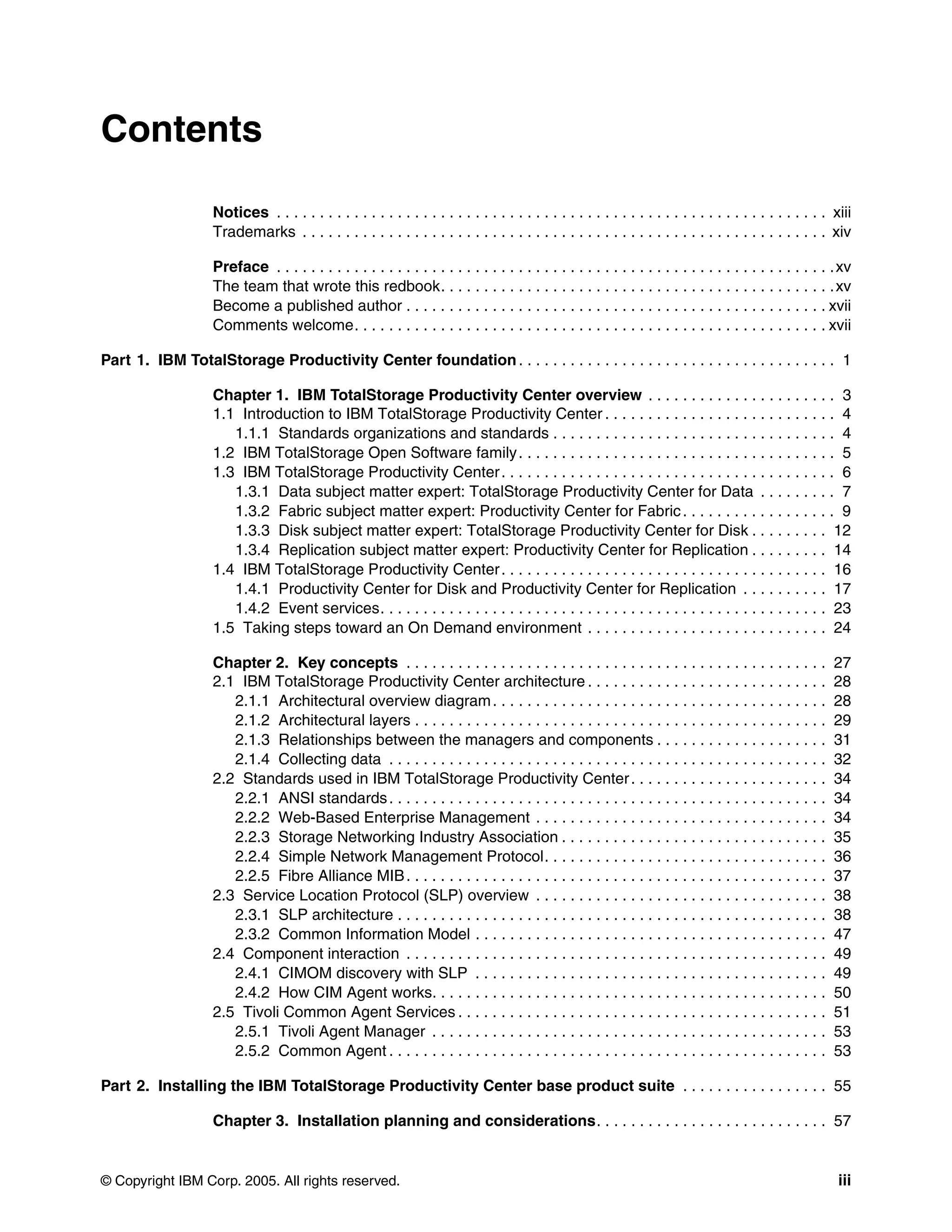 Contents

                   Notices . . . . . . . . . . . . . . . . . . . . . . . . . . . . . . . . . . . . . . . . . . . . . . . . . . . . . . . . . . . . . . . . xiii
                   Trademarks . . . . . . . . . . . . . . . . . . . . . . . . . . . . . . . . . . . . . . . . . . . . . . . . . . . . . . . . . . . . . xiv

                   Preface . . . . . . . . . . . . . . . . . . . . . . . . . . . . . . . . . . . . . . . . . . . . . . . . . . . . . . . . . . . . . . . . . xv
                   The team that wrote this redbook. . . . . . . . . . . . . . . . . . . . . . . . . . . . . . . . . . . . . . . . . . . . . . xv
                   Become a published author . . . . . . . . . . . . . . . . . . . . . . . . . . . . . . . . . . . . . . . . . . . . . . . . . xvii
                   Comments welcome. . . . . . . . . . . . . . . . . . . . . . . . . . . . . . . . . . . . . . . . . . . . . . . . . . . . . . . xvii

Part 1. IBM TotalStorage Productivity Center foundation . . . . . . . . . . . . . . . . . . . . . . . . . . . . . . . . . . . . . 1

                   Chapter 1. IBM TotalStorage Productivity Center overview . . . . . . . . . . . . . . . . . . . . . . 3
                   1.1 Introduction to IBM TotalStorage Productivity Center . . . . . . . . . . . . . . . . . . . . . . . . . . . 4
                      1.1.1 Standards organizations and standards . . . . . . . . . . . . . . . . . . . . . . . . . . . . . . . . . 4
                   1.2 IBM TotalStorage Open Software family . . . . . . . . . . . . . . . . . . . . . . . . . . . . . . . . . . . . . 5
                   1.3 IBM TotalStorage Productivity Center . . . . . . . . . . . . . . . . . . . . . . . . . . . . . . . . . . . . . . . 6
                      1.3.1 Data subject matter expert: TotalStorage Productivity Center for Data . . . . . . . . . 7
                      1.3.2 Fabric subject matter expert: Productivity Center for Fabric . . . . . . . . . . . . . . . . . . 9
                      1.3.3 Disk subject matter expert: TotalStorage Productivity Center for Disk . . . . . . . . . 12
                      1.3.4 Replication subject matter expert: Productivity Center for Replication . . . . . . . . . 14
                   1.4 IBM TotalStorage Productivity Center . . . . . . . . . . . . . . . . . . . . . . . . . . . . . . . . . . . . . . 16
                      1.4.1 Productivity Center for Disk and Productivity Center for Replication . . . . . . . . . . 17
                      1.4.2 Event services. . . . . . . . . . . . . . . . . . . . . . . . . . . . . . . . . . . . . . . . . . . . . . . . . . . . 23
                   1.5 Taking steps toward an On Demand environment . . . . . . . . . . . . . . . . . . . . . . . . . . . . 24

                   Chapter 2. Key concepts . . . . . . . . . . . . . . . . . . . . . . . . . . . . . . . . . . . . . . . . . . . . . . . . .               27
                   2.1 IBM TotalStorage Productivity Center architecture . . . . . . . . . . . . . . . . . . . . . . . . . . . .                           28
                      2.1.1 Architectural overview diagram . . . . . . . . . . . . . . . . . . . . . . . . . . . . . . . . . . . . . . .                   28
                      2.1.2 Architectural layers . . . . . . . . . . . . . . . . . . . . . . . . . . . . . . . . . . . . . . . . . . . . . . . .           29
                      2.1.3 Relationships between the managers and components . . . . . . . . . . . . . . . . . . . .                                      31
                      2.1.4 Collecting data . . . . . . . . . . . . . . . . . . . . . . . . . . . . . . . . . . . . . . . . . . . . . . . . . . .          32
                   2.2 Standards used in IBM TotalStorage Productivity Center . . . . . . . . . . . . . . . . . . . . . . .                                34
                      2.2.1 ANSI standards . . . . . . . . . . . . . . . . . . . . . . . . . . . . . . . . . . . . . . . . . . . . . . . . . . .           34
                      2.2.2 Web-Based Enterprise Management . . . . . . . . . . . . . . . . . . . . . . . . . . . . . . . . . .                            34
                      2.2.3 Storage Networking Industry Association . . . . . . . . . . . . . . . . . . . . . . . . . . . . . . .                          35
                      2.2.4 Simple Network Management Protocol. . . . . . . . . . . . . . . . . . . . . . . . . . . . . . . . .                            36
                      2.2.5 Fibre Alliance MIB . . . . . . . . . . . . . . . . . . . . . . . . . . . . . . . . . . . . . . . . . . . . . . . . .           37
                   2.3 Service Location Protocol (SLP) overview . . . . . . . . . . . . . . . . . . . . . . . . . . . . . . . . . .                        38
                      2.3.1 SLP architecture . . . . . . . . . . . . . . . . . . . . . . . . . . . . . . . . . . . . . . . . . . . . . . . . . .           38
                      2.3.2 Common Information Model . . . . . . . . . . . . . . . . . . . . . . . . . . . . . . . . . . . . . . . . .                     47
                   2.4 Component interaction . . . . . . . . . . . . . . . . . . . . . . . . . . . . . . . . . . . . . . . . . . . . . . . . .             49
                      2.4.1 CIMOM discovery with SLP . . . . . . . . . . . . . . . . . . . . . . . . . . . . . . . . . . . . . . . . .                     49
                      2.4.2 How CIM Agent works. . . . . . . . . . . . . . . . . . . . . . . . . . . . . . . . . . . . . . . . . . . . . .                 50
                   2.5 Tivoli Common Agent Services . . . . . . . . . . . . . . . . . . . . . . . . . . . . . . . . . . . . . . . . . . .                  51
                      2.5.1 Tivoli Agent Manager . . . . . . . . . . . . . . . . . . . . . . . . . . . . . . . . . . . . . . . . . . . . . .               53
                      2.5.2 Common Agent . . . . . . . . . . . . . . . . . . . . . . . . . . . . . . . . . . . . . . . . . . . . . . . . . . .             53

Part 2. Installing the IBM TotalStorage Productivity Center base product suite . . . . . . . . . . . . . . . . . 55

                   Chapter 3. Installation planning and considerations. . . . . . . . . . . . . . . . . . . . . . . . . . . 57


© Copyright IBM Corp. 2005. All rights reserved.                                                                                                            iii
 
