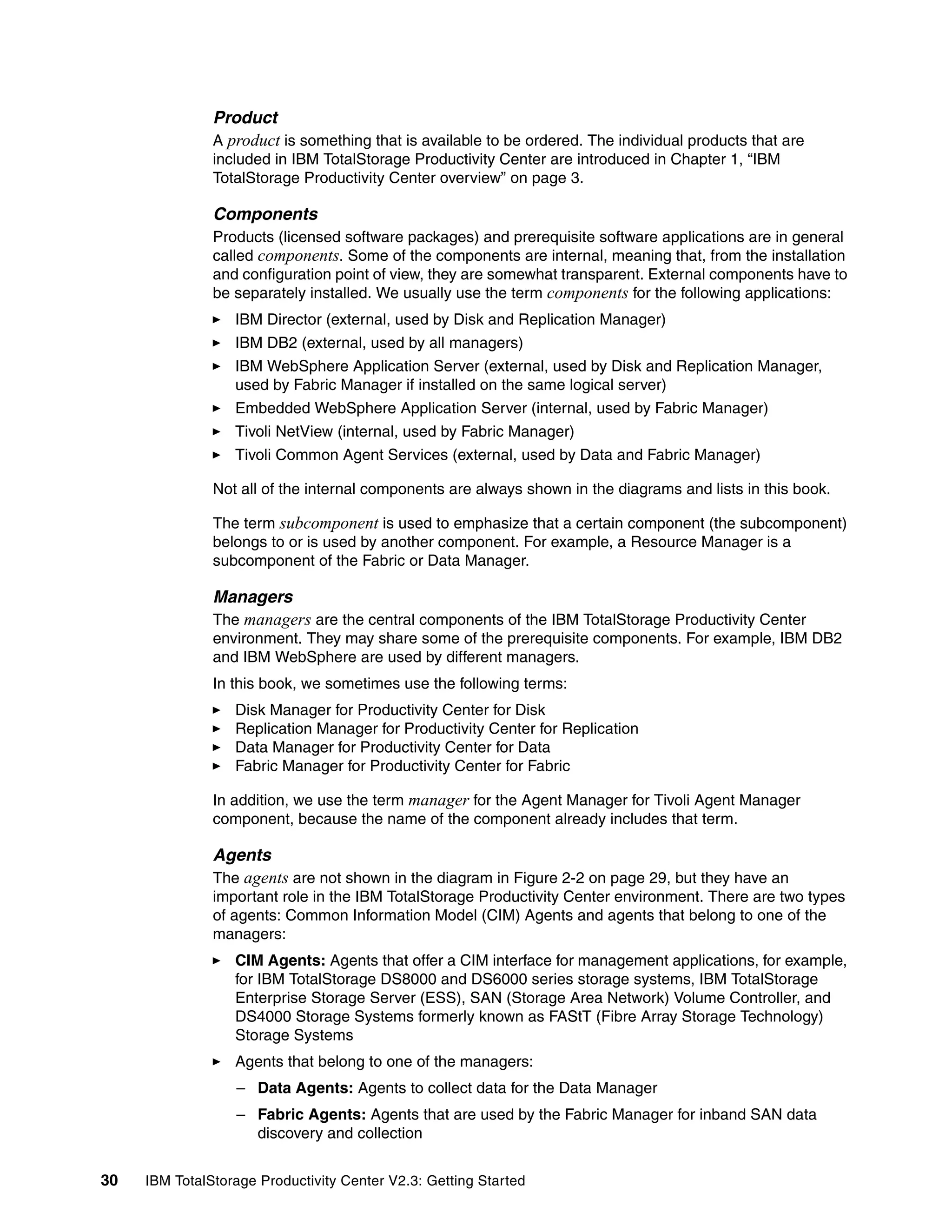 Product
               A product is something that is available to be ordered. The individual products that are
               included in IBM TotalStorage Productivity Center are introduced in Chapter 1, “IBM
               TotalStorage Productivity Center overview” on page 3.

               Components
               Products (licensed software packages) and prerequisite software applications are in general
               called components. Some of the components are internal, meaning that, from the installation
               and configuration point of view, they are somewhat transparent. External components have to
               be separately installed. We usually use the term components for the following applications:
                  IBM Director (external, used by Disk and Replication Manager)
                  IBM DB2 (external, used by all managers)
                  IBM WebSphere Application Server (external, used by Disk and Replication Manager,
                  used by Fabric Manager if installed on the same logical server)
                  Embedded WebSphere Application Server (internal, used by Fabric Manager)
                  Tivoli NetView (internal, used by Fabric Manager)
                  Tivoli Common Agent Services (external, used by Data and Fabric Manager)

               Not all of the internal components are always shown in the diagrams and lists in this book.

               The term subcomponent is used to emphasize that a certain component (the subcomponent)
               belongs to or is used by another component. For example, a Resource Manager is a
               subcomponent of the Fabric or Data Manager.

               Managers
               The managers are the central components of the IBM TotalStorage Productivity Center
               environment. They may share some of the prerequisite components. For example, IBM DB2
               and IBM WebSphere are used by different managers.
               In this book, we sometimes use the following terms:
                  Disk Manager for Productivity Center for Disk
                  Replication Manager for Productivity Center for Replication
                  Data Manager for Productivity Center for Data
                  Fabric Manager for Productivity Center for Fabric

               In addition, we use the term manager for the Agent Manager for Tivoli Agent Manager
               component, because the name of the component already includes that term.

               Agents
               The agents are not shown in the diagram in Figure 2-2 on page 29, but they have an
               important role in the IBM TotalStorage Productivity Center environment. There are two types
               of agents: Common Information Model (CIM) Agents and agents that belong to one of the
               managers:
                  CIM Agents: Agents that offer a CIM interface for management applications, for example,
                  for IBM TotalStorage DS8000 and DS6000 series storage systems, IBM TotalStorage
                  Enterprise Storage Server (ESS), SAN (Storage Area Network) Volume Controller, and
                  DS4000 Storage Systems formerly known as FAStT (Fibre Array Storage Technology)
                  Storage Systems
                  Agents that belong to one of the managers:
                  – Data Agents: Agents to collect data for the Data Manager
                  – Fabric Agents: Agents that are used by the Fabric Manager for inband SAN data
                    discovery and collection


30   IBM TotalStorage Productivity Center V2.3: Getting Started
 