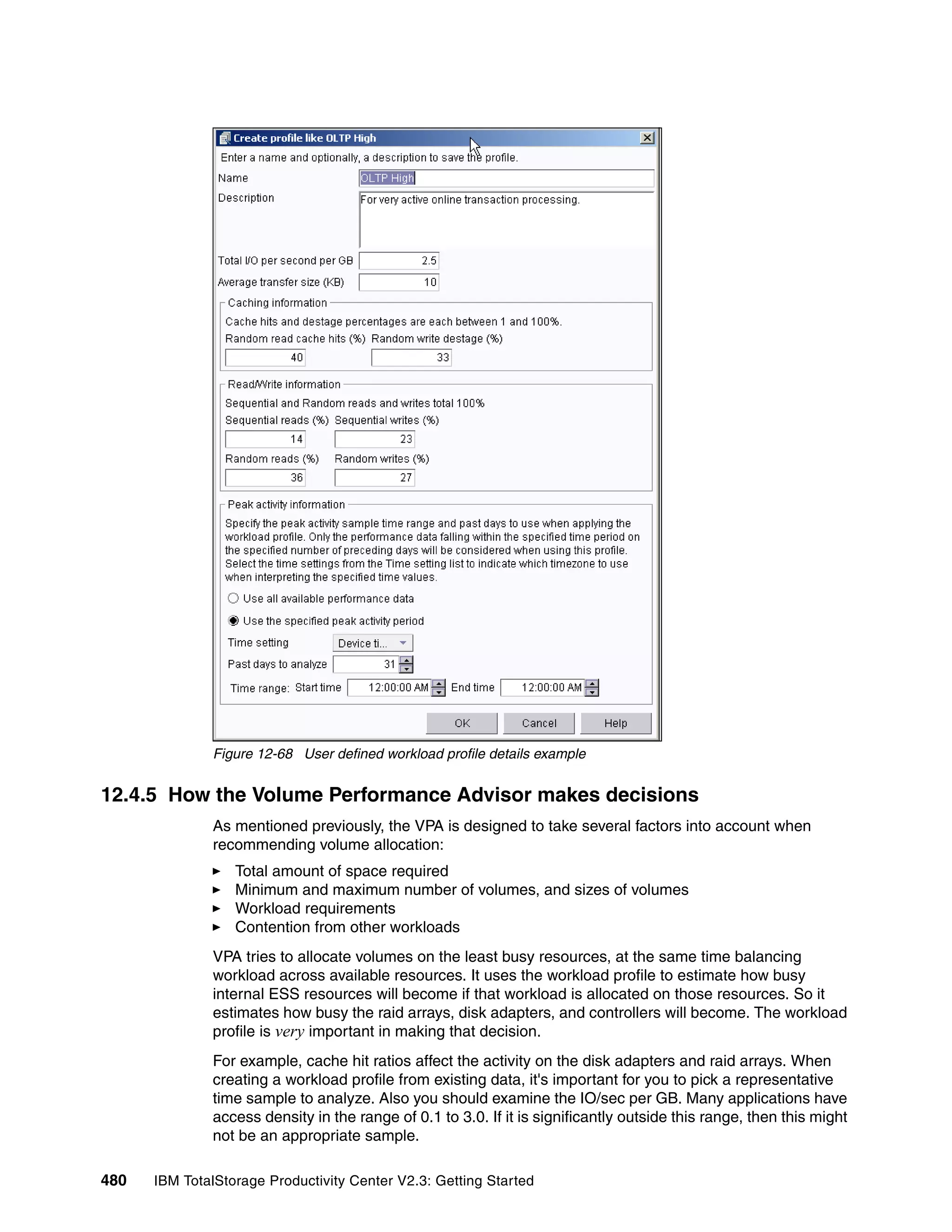 Figure 12-68 User defined workload profile details example


12.4.5 How the Volume Performance Advisor makes decisions
              As mentioned previously, the VPA is designed to take several factors into account when
              recommending volume allocation:
                  Total amount of space required
                  Minimum and maximum number of volumes, and sizes of volumes
                  Workload requirements
                  Contention from other workloads
              VPA tries to allocate volumes on the least busy resources, at the same time balancing
              workload across available resources. It uses the workload profile to estimate how busy
              internal ESS resources will become if that workload is allocated on those resources. So it
              estimates how busy the raid arrays, disk adapters, and controllers will become. The workload
              profile is very important in making that decision.
              For example, cache hit ratios affect the activity on the disk adapters and raid arrays. When
              creating a workload profile from existing data, it's important for you to pick a representative
              time sample to analyze. Also you should examine the IO/sec per GB. Many applications have
              access density in the range of 0.1 to 3.0. If it is significantly outside this range, then this might
              not be an appropriate sample.

480   IBM TotalStorage Productivity Center V2.3: Getting Started
 