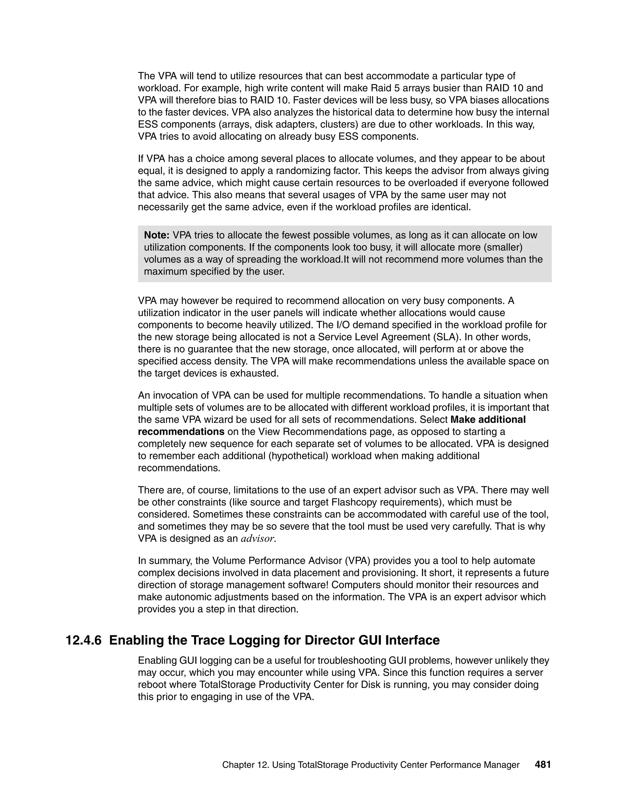 The VPA will tend to utilize resources that can best accommodate a particular type of
           workload. For example, high write content will make Raid 5 arrays busier than RAID 10 and
           VPA will therefore bias to RAID 10. Faster devices will be less busy, so VPA biases allocations
           to the faster devices. VPA also analyzes the historical data to determine how busy the internal
           ESS components (arrays, disk adapters, clusters) are due to other workloads. In this way,
           VPA tries to avoid allocating on already busy ESS components.

           If VPA has a choice among several places to allocate volumes, and they appear to be about
           equal, it is designed to apply a randomizing factor. This keeps the advisor from always giving
           the same advice, which might cause certain resources to be overloaded if everyone followed
           that advice. This also means that several usages of VPA by the same user may not
           necessarily get the same advice, even if the workload profiles are identical.

            Note: VPA tries to allocate the fewest possible volumes, as long as it can allocate on low
            utilization components. If the components look too busy, it will allocate more (smaller)
            volumes as a way of spreading the workload.It will not recommend more volumes than the
            maximum specified by the user.

           VPA may however be required to recommend allocation on very busy components. A
           utilization indicator in the user panels will indicate whether allocations would cause
           components to become heavily utilized. The I/O demand specified in the workload profile for
           the new storage being allocated is not a Service Level Agreement (SLA). In other words,
           there is no guarantee that the new storage, once allocated, will perform at or above the
           specified access density. The VPA will make recommendations unless the available space on
           the target devices is exhausted.

           An invocation of VPA can be used for multiple recommendations. To handle a situation when
           multiple sets of volumes are to be allocated with different workload profiles, it is important that
           the same VPA wizard be used for all sets of recommendations. Select Make additional
           recommendations on the View Recommendations page, as opposed to starting a
           completely new sequence for each separate set of volumes to be allocated. VPA is designed
           to remember each additional (hypothetical) workload when making additional
           recommendations.

           There are, of course, limitations to the use of an expert advisor such as VPA. There may well
           be other constraints (like source and target Flashcopy requirements), which must be
           considered. Sometimes these constraints can be accommodated with careful use of the tool,
           and sometimes they may be so severe that the tool must be used very carefully. That is why
           VPA is designed as an advisor.

           In summary, the Volume Performance Advisor (VPA) provides you a tool to help automate
           complex decisions involved in data placement and provisioning. It short, it represents a future
           direction of storage management software! Computers should monitor their resources and
           make autonomic adjustments based on the information. The VPA is an expert advisor which
           provides you a step in that direction.


12.4.6 Enabling the Trace Logging for Director GUI Interface
           Enabling GUI logging can be a useful for troubleshooting GUI problems, however unlikely they
           may occur, which you may encounter while using VPA. Since this function requires a server
           reboot where TotalStorage Productivity Center for Disk is running, you may consider doing
           this prior to engaging in use of the VPA.




                               Chapter 12. Using TotalStorage Productivity Center Performance Manager     481
 