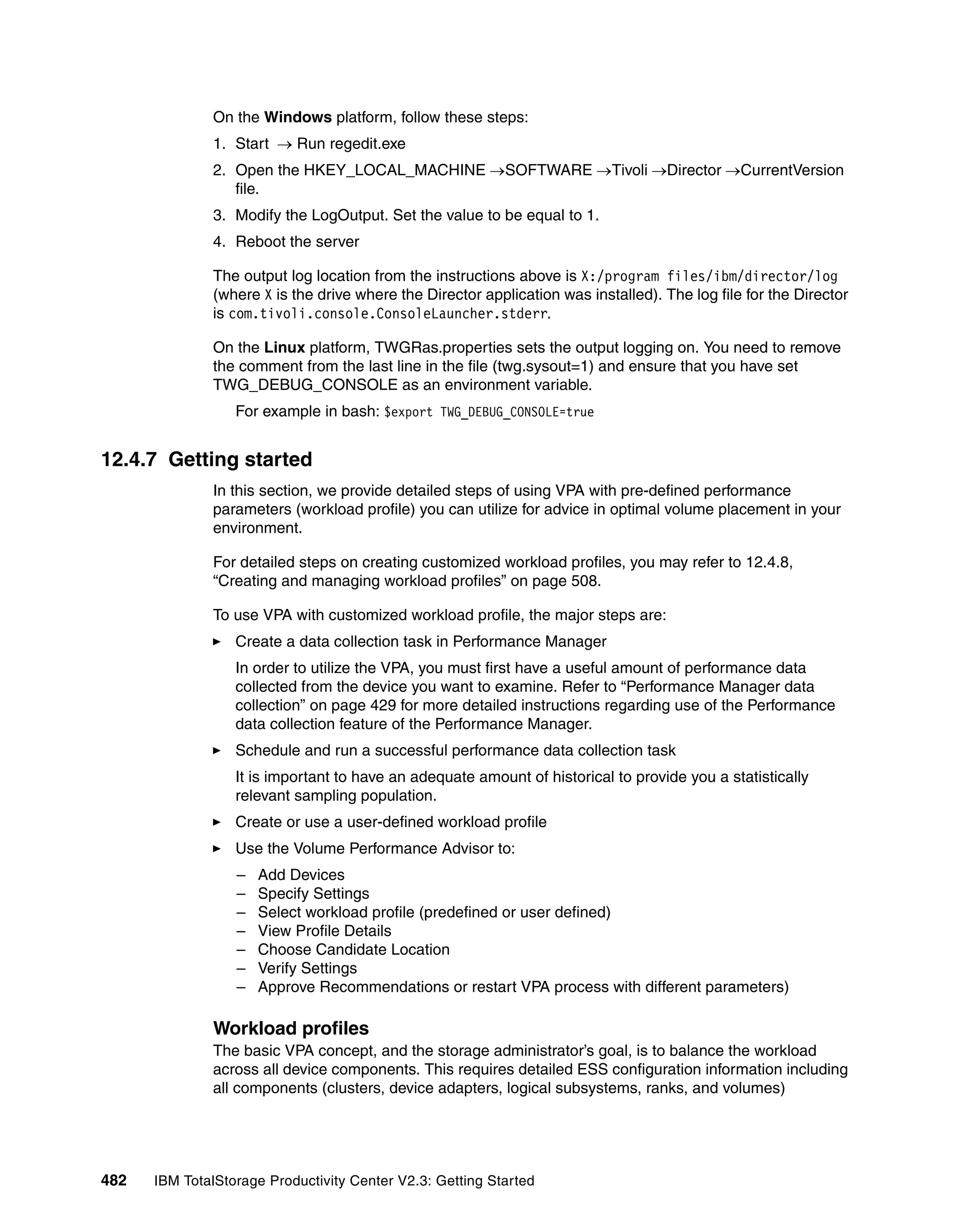 On the Windows platform, follow these steps:
              1. Start → Run regedit.exe
              2. Open the HKEY_LOCAL_MACHINE →SOFTWARE →Tivoli →Director →CurrentVersion
                 file.
              3. Modify the LogOutput. Set the value to be equal to 1.
              4. Reboot the server

              The output log location from the instructions above is X:/program files/ibm/director/log
              (where X is the drive where the Director application was installed). The log file for the Director
              is com.tivoli.console.ConsoleLauncher.stderr.

              On the Linux platform, TWGRas.properties sets the output logging on. You need to remove
              the comment from the last line in the file (twg.sysout=1) and ensure that you have set
              TWG_DEBUG_CONSOLE as an environment variable.
                  For example in bash: $export TWG_DEBUG_CONSOLE=true


12.4.7 Getting started
              In this section, we provide detailed steps of using VPA with pre-defined performance
              parameters (workload profile) you can utilize for advice in optimal volume placement in your
              environment.

              For detailed steps on creating customized workload profiles, you may refer to 12.4.8,
              “Creating and managing workload profiles” on page 508.

              To use VPA with customized workload profile, the major steps are:
                  Create a data collection task in Performance Manager
                  In order to utilize the VPA, you must first have a useful amount of performance data
                  collected from the device you want to examine. Refer to “Performance Manager data
                  collection” on page 429 for more detailed instructions regarding use of the Performance
                  data collection feature of the Performance Manager.
                  Schedule and run a successful performance data collection task
                  It is important to have an adequate amount of historical to provide you a statistically
                  relevant sampling population.
                  Create or use a user-defined workload profile
                  Use the Volume Performance Advisor to:
                  –   Add Devices
                  –   Specify Settings
                  –   Select workload profile (predefined or user defined)
                  –   View Profile Details
                  –   Choose Candidate Location
                  –   Verify Settings
                  –   Approve Recommendations or restart VPA process with different parameters)

              Workload profiles
              The basic VPA concept, and the storage administrator’s goal, is to balance the workload
              across all device components. This requires detailed ESS configuration information including
              all components (clusters, device adapters, logical subsystems, ranks, and volumes)




482   IBM TotalStorage Productivity Center V2.3: Getting Started
 