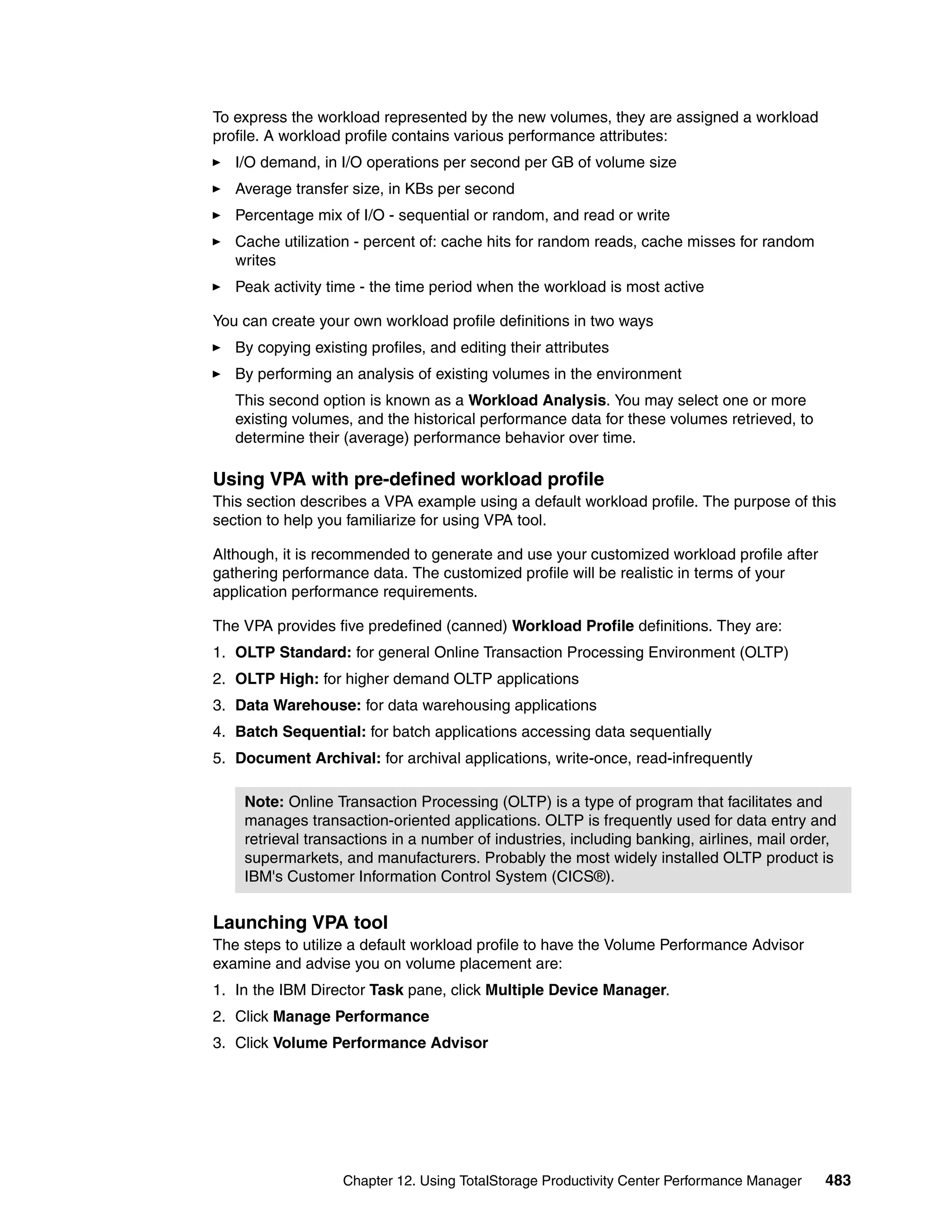 To express the workload represented by the new volumes, they are assigned a workload
profile. A workload profile contains various performance attributes:
   I/O demand, in I/O operations per second per GB of volume size
   Average transfer size, in KBs per second
   Percentage mix of I/O - sequential or random, and read or write
   Cache utilization - percent of: cache hits for random reads, cache misses for random
   writes
   Peak activity time - the time period when the workload is most active

You can create your own workload profile definitions in two ways
   By copying existing profiles, and editing their attributes
   By performing an analysis of existing volumes in the environment
   This second option is known as a Workload Analysis. You may select one or more
   existing volumes, and the historical performance data for these volumes retrieved, to
   determine their (average) performance behavior over time.

Using VPA with pre-defined workload profile
This section describes a VPA example using a default workload profile. The purpose of this
section to help you familiarize for using VPA tool.

Although, it is recommended to generate and use your customized workload profile after
gathering performance data. The customized profile will be realistic in terms of your
application performance requirements.

The VPA provides five predefined (canned) Workload Profile definitions. They are:
1. OLTP Standard: for general Online Transaction Processing Environment (OLTP)
2. OLTP High: for higher demand OLTP applications
3. Data Warehouse: for data warehousing applications
4. Batch Sequential: for batch applications accessing data sequentially
5. Document Archival: for archival applications, write-once, read-infrequently

    Note: Online Transaction Processing (OLTP) is a type of program that facilitates and
    manages transaction-oriented applications. OLTP is frequently used for data entry and
    retrieval transactions in a number of industries, including banking, airlines, mail order,
    supermarkets, and manufacturers. Probably the most widely installed OLTP product is
    IBM's Customer Information Control System (CICS®).


Launching VPA tool
The steps to utilize a default workload profile to have the Volume Performance Advisor
examine and advise you on volume placement are:
1. In the IBM Director Task pane, click Multiple Device Manager.
2. Click Manage Performance
3. Click Volume Performance Advisor




                   Chapter 12. Using TotalStorage Productivity Center Performance Manager   483
 