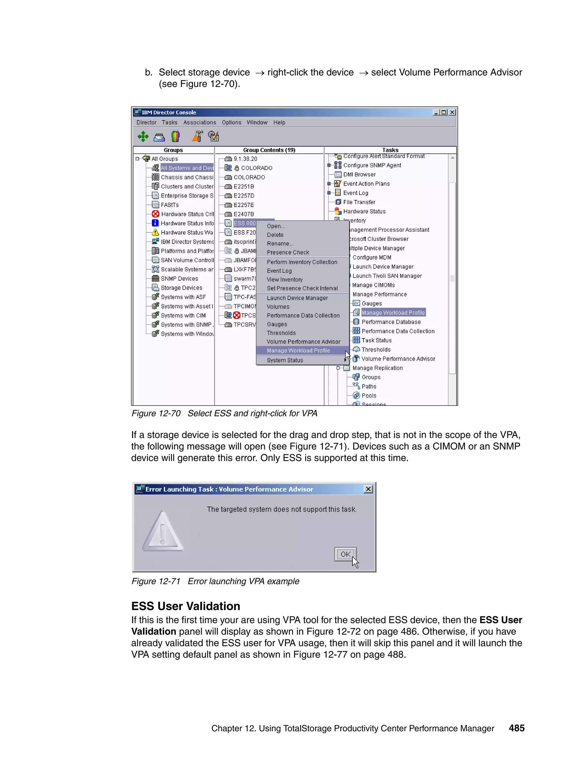 b. Select storage device → right-click the device → select Volume Performance Advisor
      (see Figure 12-70).




Figure 12-70 Select ESS and right-click for VPA

If a storage device is selected for the drag and drop step, that is not in the scope of the VPA,
the following message will open (see Figure 12-71). Devices such as a CIMOM or an SNMP
device will generate this error. Only ESS is supported at this time.




Figure 12-71 Error launching VPA example


ESS User Validation
If this is the first time your are using VPA tool for the selected ESS device, then the ESS User
Validation panel will display as shown in Figure 12-72 on page 486. Otherwise, if you have
already validated the ESS user for VPA usage, then it will skip this panel and it will launch the
VPA setting default panel as shown in Figure 12-77 on page 488.




                    Chapter 12. Using TotalStorage Productivity Center Performance Manager   485
 
