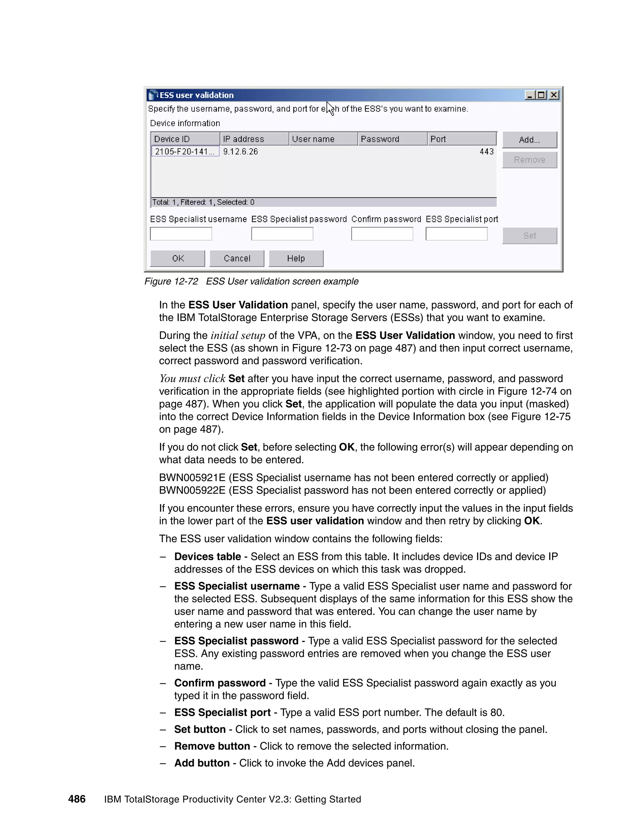 Figure 12-72 ESS User validation screen example

                  In the ESS User Validation panel, specify the user name, password, and port for each of
                  the IBM TotalStorage Enterprise Storage Servers (ESSs) that you want to examine.
                  During the initial setup of the VPA, on the ESS User Validation window, you need to first
                  select the ESS (as shown in Figure 12-73 on page 487) and then input correct username,
                  correct password and password verification.
                  You must click Set after you have input the correct username, password, and password
                  verification in the appropriate fields (see highlighted portion with circle in Figure 12-74 on
                  page 487). When you click Set, the application will populate the data you input (masked)
                  into the correct Device Information fields in the Device Information box (see Figure 12-75
                  on page 487).
                  If you do not click Set, before selecting OK, the following error(s) will appear depending on
                  what data needs to be entered.
                  BWN005921E (ESS Specialist username has not been entered correctly or applied)
                  BWN005922E (ESS Specialist password has not been entered correctly or applied)
                  If you encounter these errors, ensure you have correctly input the values in the input fields
                  in the lower part of the ESS user validation window and then retry by clicking OK.
                  The ESS user validation window contains the following fields:
                  – Devices table - Select an ESS from this table. It includes device IDs and device IP
                    addresses of the ESS devices on which this task was dropped.
                  – ESS Specialist username - Type a valid ESS Specialist user name and password for
                    the selected ESS. Subsequent displays of the same information for this ESS show the
                    user name and password that was entered. You can change the user name by
                    entering a new user name in this field.
                  – ESS Specialist password - Type a valid ESS Specialist password for the selected
                    ESS. Any existing password entries are removed when you change the ESS user
                    name.
                  – Confirm password - Type the valid ESS Specialist password again exactly as you
                    typed it in the password field.
                  – ESS Specialist port - Type a valid ESS port number. The default is 80.
                  – Set button - Click to set names, passwords, and ports without closing the panel.
                  – Remove button - Click to remove the selected information.
                  – Add button - Click to invoke the Add devices panel.


486   IBM TotalStorage Productivity Center V2.3: Getting Started
 