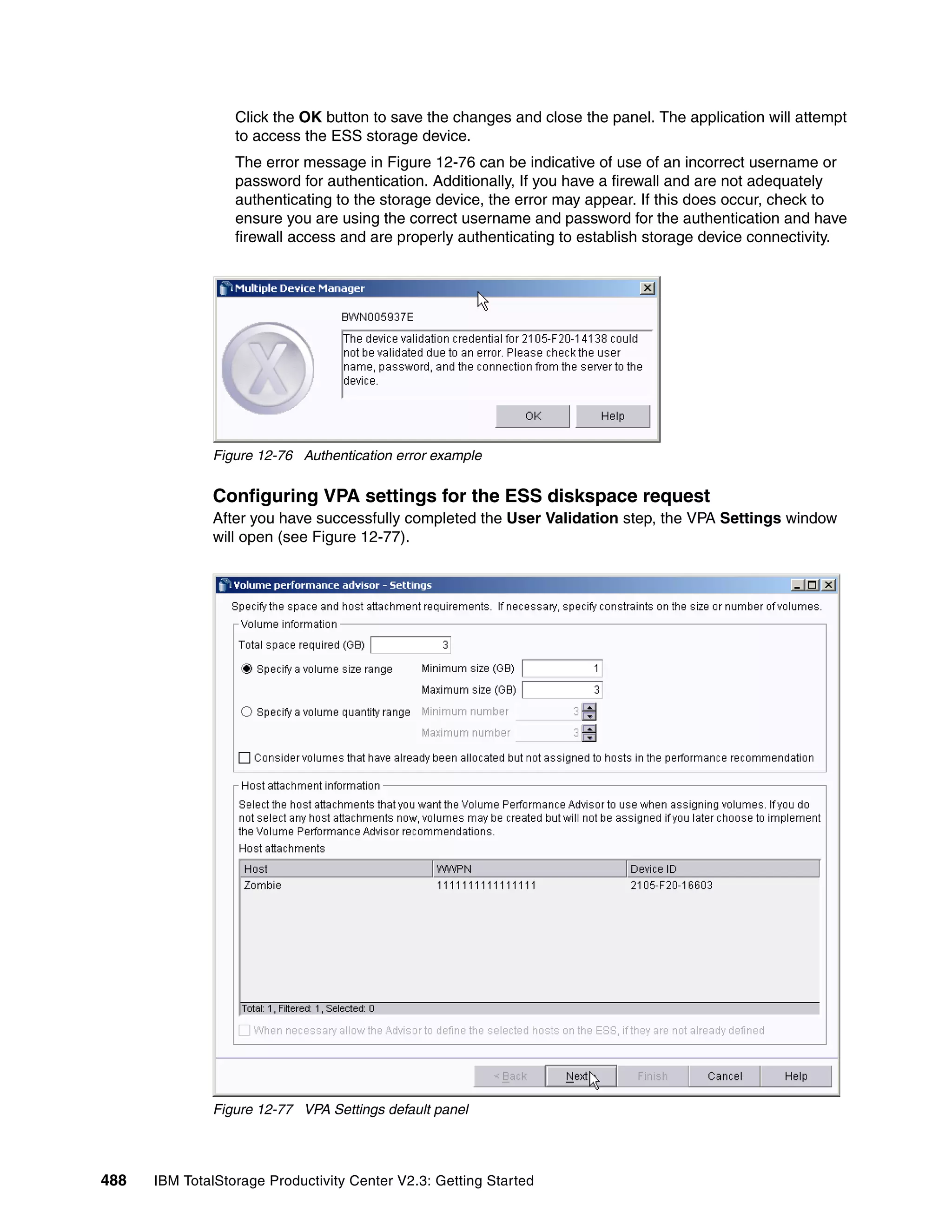 Click the OK button to save the changes and close the panel. The application will attempt
                  to access the ESS storage device.
                  The error message in Figure 12-76 can be indicative of use of an incorrect username or
                  password for authentication. Additionally, If you have a firewall and are not adequately
                  authenticating to the storage device, the error may appear. If this does occur, check to
                  ensure you are using the correct username and password for the authentication and have
                  firewall access and are properly authenticating to establish storage device connectivity.




              Figure 12-76 Authentication error example


              Configuring VPA settings for the ESS diskspace request
              After you have successfully completed the User Validation step, the VPA Settings window
              will open (see Figure 12-77).




              Figure 12-77 VPA Settings default panel




488   IBM TotalStorage Productivity Center V2.3: Getting Started
 