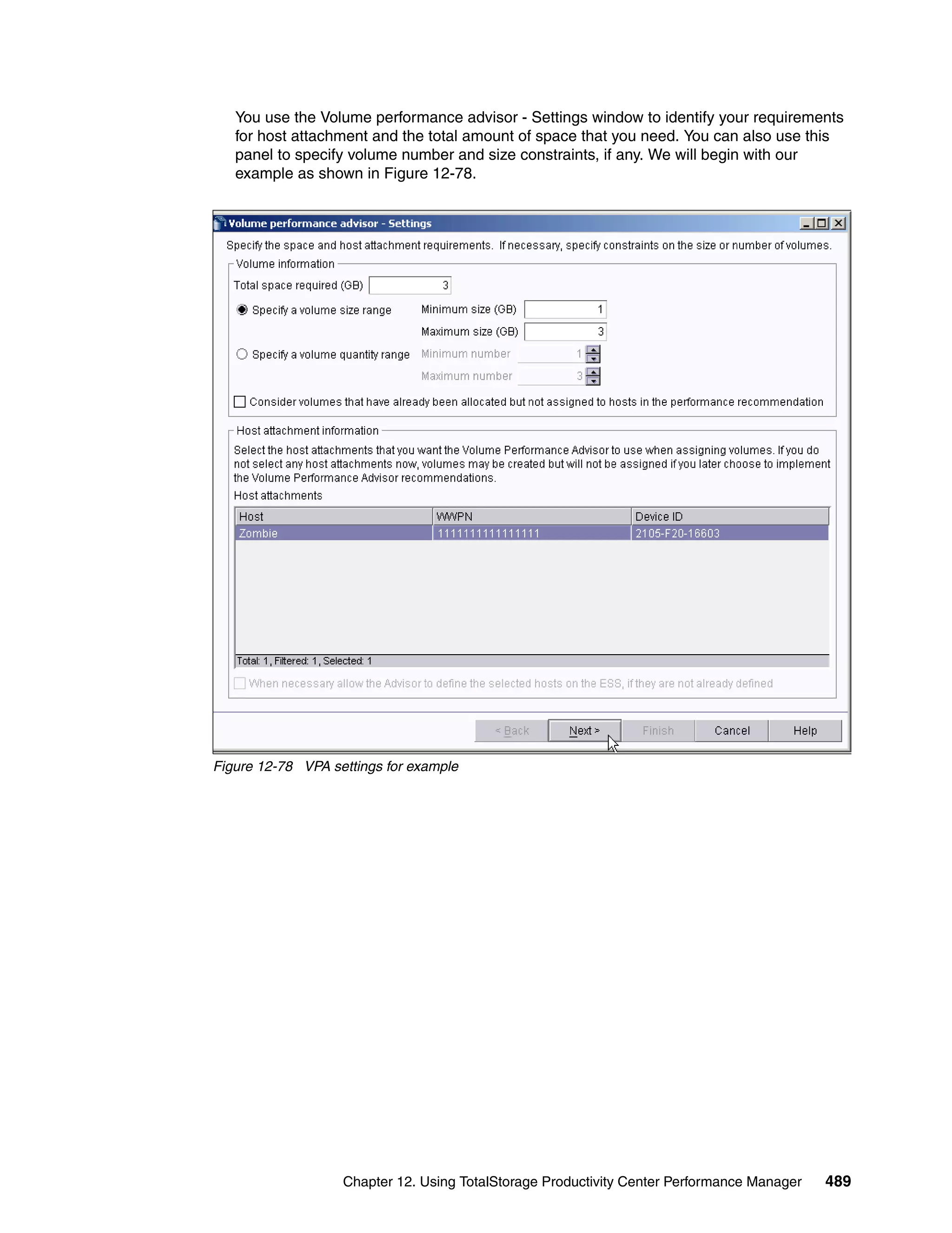 You use the Volume performance advisor - Settings window to identify your requirements
   for host attachment and the total amount of space that you need. You can also use this
   panel to specify volume number and size constraints, if any. We will begin with our
   example as shown in Figure 12-78.




Figure 12-78 VPA settings for example




                   Chapter 12. Using TotalStorage Productivity Center Performance Manager   489
 