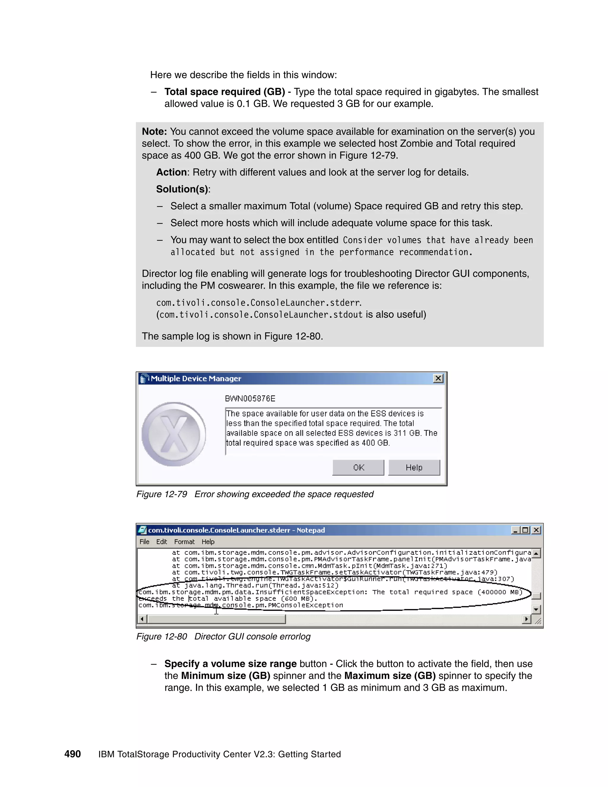 Here we describe the fields in this window:
                  – Total space required (GB) - Type the total space required in gigabytes. The smallest
                    allowed value is 0.1 GB. We requested 3 GB for our example.

                Note: You cannot exceed the volume space available for examination on the server(s) you
                select. To show the error, in this example we selected host Zombie and Total required
                space as 400 GB. We got the error shown in Figure 12-79.
                   Action: Retry with different values and look at the server log for details.
                   Solution(s):
                    – Select a smaller maximum Total (volume) Space required GB and retry this step.
                    – Select more hosts which will include adequate volume space for this task.
                    – You may want to select the box entitled Consider volumes that have already been
                      allocated but not assigned in the performance recommendation.

                Director log file enabling will generate logs for troubleshooting Director GUI components,
                including the PM coswearer. In this example, the file we reference is:
                   com.tivoli.console.ConsoleLauncher.stderr.
                   (com.tivoli.console.ConsoleLauncher.stdout is also useful)

                The sample log is shown in Figure 12-80.




              Figure 12-79 Error showing exceeded the space requested




              Figure 12-80 Director GUI console errorlog


                  – Specify a volume size range button - Click the button to activate the field, then use
                    the Minimum size (GB) spinner and the Maximum size (GB) spinner to specify the
                    range. In this example, we selected 1 GB as minimum and 3 GB as maximum.




490   IBM TotalStorage Productivity Center V2.3: Getting Started
 