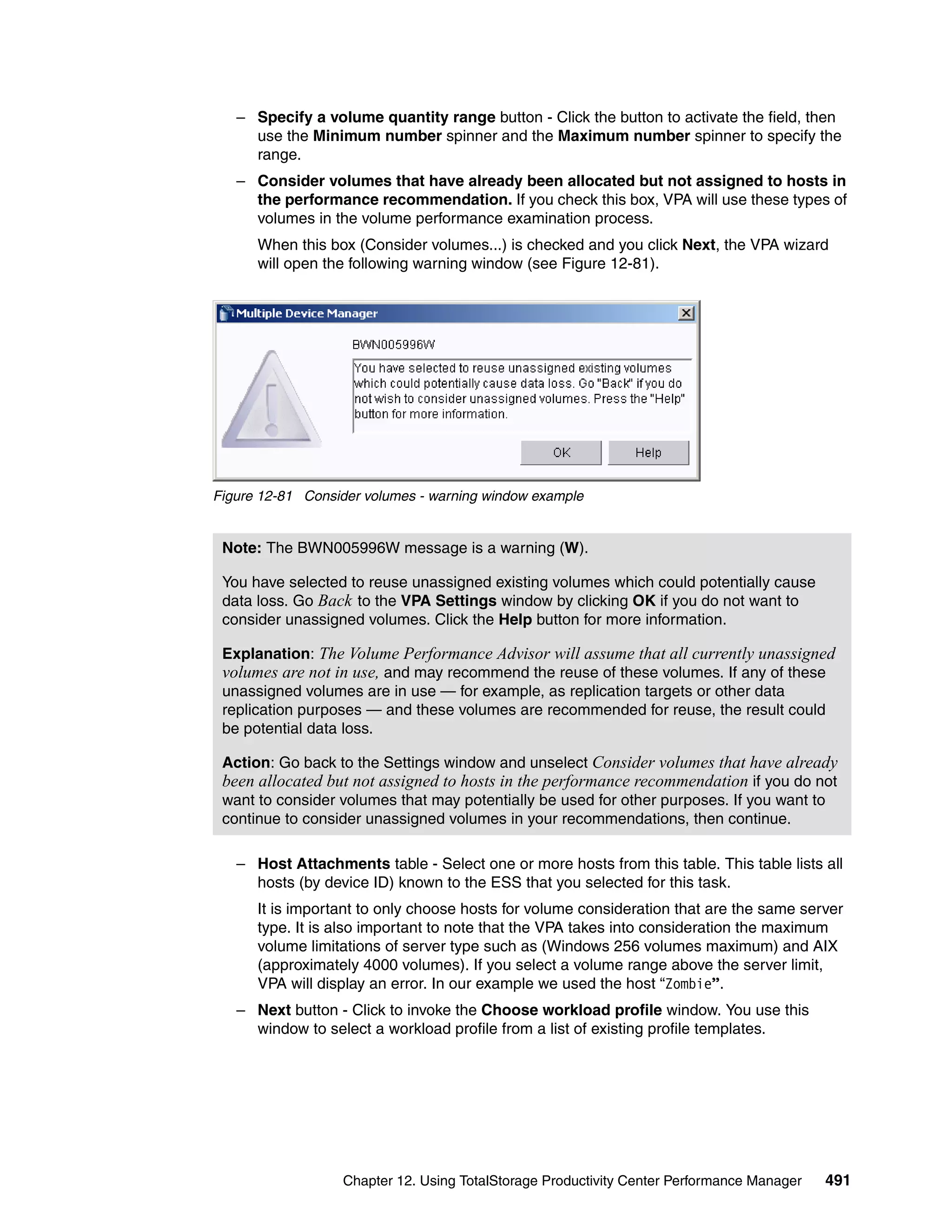 – Specify a volume quantity range button - Click the button to activate the field, then
     use the Minimum number spinner and the Maximum number spinner to specify the
     range.
   – Consider volumes that have already been allocated but not assigned to hosts in
     the performance recommendation. If you check this box, VPA will use these types of
     volumes in the volume performance examination process.
      When this box (Consider volumes...) is checked and you click Next, the VPA wizard
      will open the following warning window (see Figure 12-81).




Figure 12-81 Consider volumes - warning window example


 Note: The BWN005996W message is a warning (W).

 You have selected to reuse unassigned existing volumes which could potentially cause
 data loss. Go Back to the VPA Settings window by clicking OK if you do not want to
 consider unassigned volumes. Click the Help button for more information.

 Explanation: The Volume Performance Advisor will assume that all currently unassigned
 volumes are not in use, and may recommend the reuse of these volumes. If any of these
 unassigned volumes are in use — for example, as replication targets or other data
 replication purposes — and these volumes are recommended for reuse, the result could
 be potential data loss.

 Action: Go back to the Settings window and unselect Consider volumes that have already
 been allocated but not assigned to hosts in the performance recommendation if you do not
 want to consider volumes that may potentially be used for other purposes. If you want to
 continue to consider unassigned volumes in your recommendations, then continue.

   – Host Attachments table - Select one or more hosts from this table. This table lists all
     hosts (by device ID) known to the ESS that you selected for this task.
      It is important to only choose hosts for volume consideration that are the same server
      type. It is also important to note that the VPA takes into consideration the maximum
      volume limitations of server type such as (Windows 256 volumes maximum) and AIX
      (approximately 4000 volumes). If you select a volume range above the server limit,
      VPA will display an error. In our example we used the host “Zombie”.
   – Next button - Click to invoke the Choose workload profile window. You use this
     window to select a workload profile from a list of existing profile templates.




                  Chapter 12. Using TotalStorage Productivity Center Performance Manager   491
 