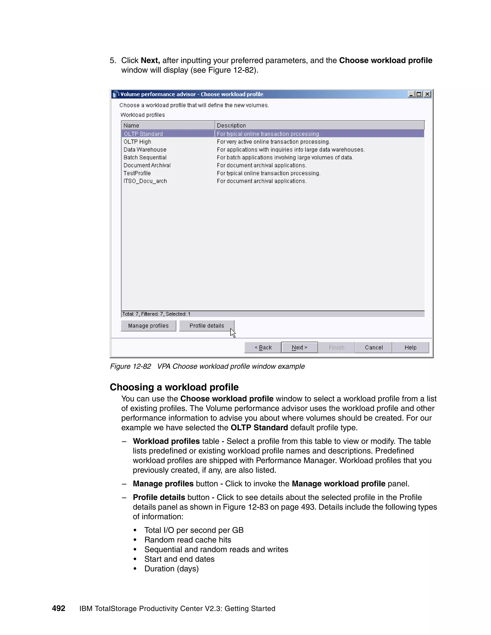 5. Click Next, after inputting your preferred parameters, and the Choose workload profile
                 window will display (see Figure 12-82).




              Figure 12-82 VPA Choose workload profile window example


              Choosing a workload profile
                  You can use the Choose workload profile window to select a workload profile from a list
                  of existing profiles. The Volume performance advisor uses the workload profile and other
                  performance information to advise you about where volumes should be created. For our
                  example we have selected the OLTP Standard default profile type.
                  – Workload profiles table - Select a profile from this table to view or modify. The table
                    lists predefined or existing workload profile names and descriptions. Predefined
                    workload profiles are shipped with Performance Manager. Workload profiles that you
                    previously created, if any, are also listed.
                  – Manage profiles button - Click to invoke the Manage workload profile panel.
                  – Profile details button - Click to see details about the selected profile in the Profile
                    details panel as shown in Figure 12-83 on page 493. Details include the following types
                    of information:
                      •   Total I/O per second per GB
                      •   Random read cache hits
                      •   Sequential and random reads and writes
                      •   Start and end dates
                      •   Duration (days)



492   IBM TotalStorage Productivity Center V2.3: Getting Started
 