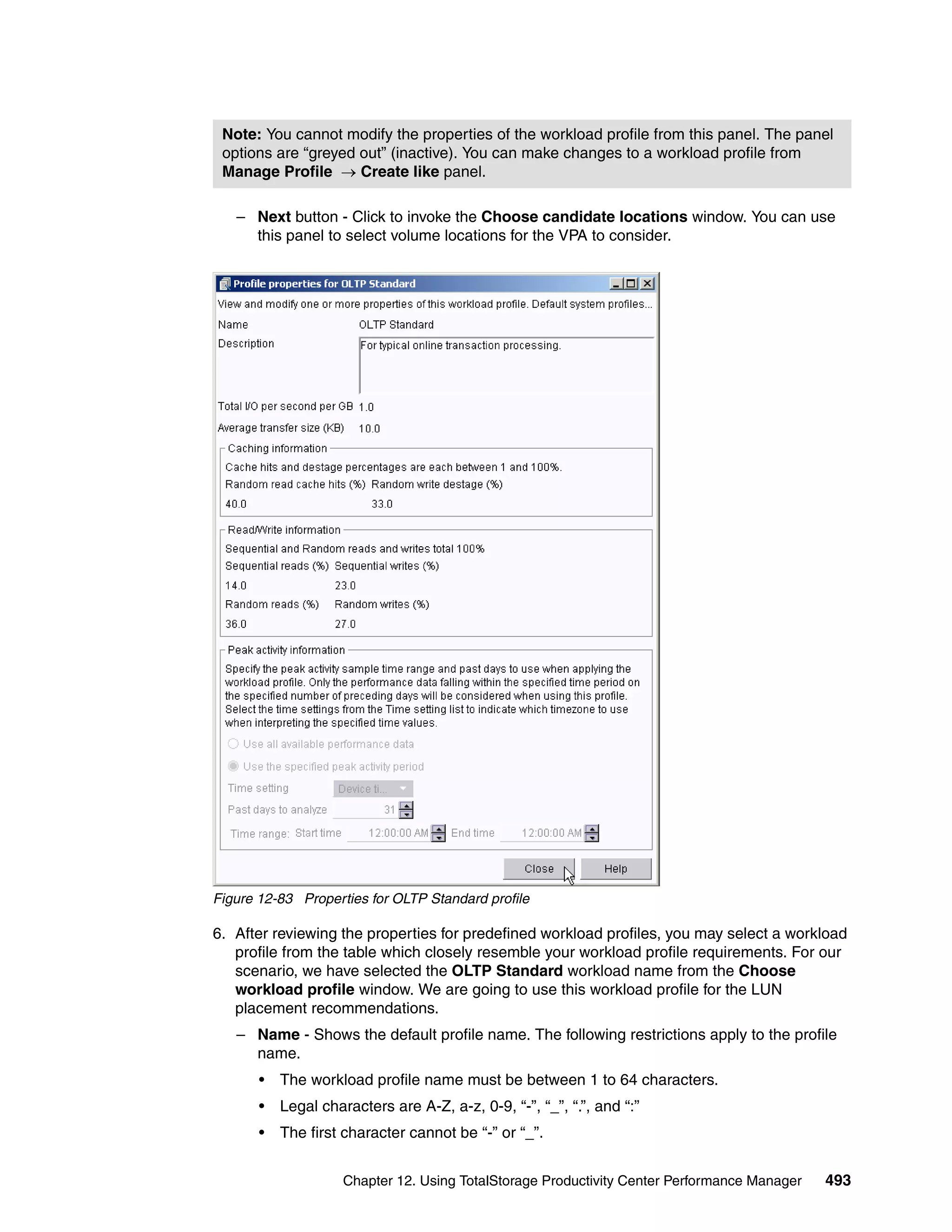 Note: You cannot modify the properties of the workload profile from this panel. The panel
 options are “greyed out” (inactive). You can make changes to a workload profile from
 Manage Profile → Create like panel.

   – Next button - Click to invoke the Choose candidate locations window. You can use
     this panel to select volume locations for the VPA to consider.




Figure 12-83 Properties for OLTP Standard profile

6. After reviewing the properties for predefined workload profiles, you may select a workload
   profile from the table which closely resemble your workload profile requirements. For our
   scenario, we have selected the OLTP Standard workload name from the Choose
   workload profile window. We are going to use this workload profile for the LUN
   placement recommendations.
   – Name - Shows the default profile name. The following restrictions apply to the profile
     name.
       •   The workload profile name must be between 1 to 64 characters.
       •   Legal characters are A-Z, a-z, 0-9, “-”, “_”, “.”, and “:”
       •   The first character cannot be “-” or “_”.


                     Chapter 12. Using TotalStorage Productivity Center Performance Manager   493
 