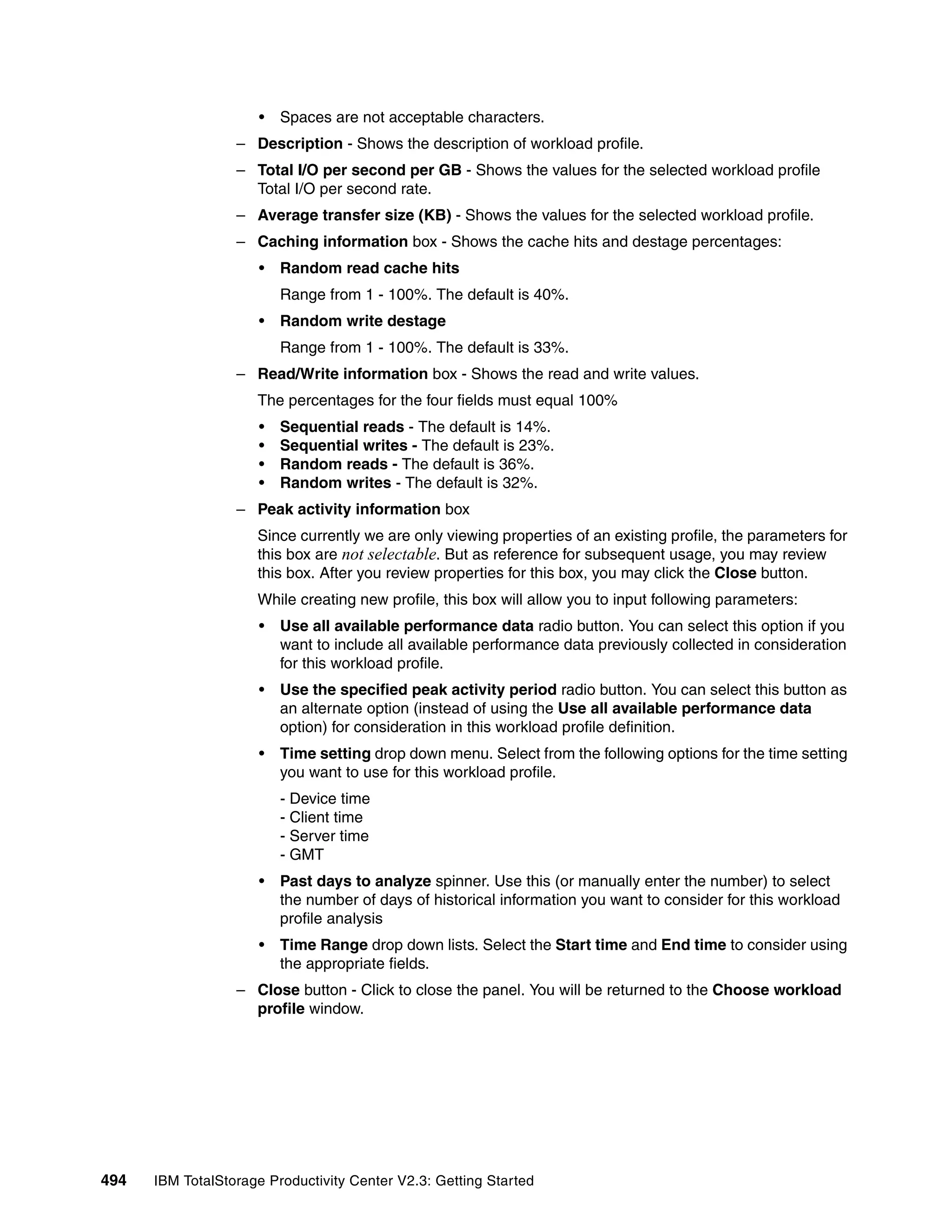 •   Spaces are not acceptable characters.
                  – Description - Shows the description of workload profile.
                  – Total I/O per second per GB - Shows the values for the selected workload profile
                    Total I/O per second rate.
                  – Average transfer size (KB) - Shows the values for the selected workload profile.
                  – Caching information box - Shows the cache hits and destage percentages:
                      •   Random read cache hits
                          Range from 1 - 100%. The default is 40%.
                      •   Random write destage
                          Range from 1 - 100%. The default is 33%.
                  – Read/Write information box - Shows the read and write values.
                     The percentages for the four fields must equal 100%
                      •   Sequential reads - The default is 14%.
                      •   Sequential writes - The default is 23%.
                      •   Random reads - The default is 36%.
                      •   Random writes - The default is 32%.
                  – Peak activity information box
                     Since currently we are only viewing properties of an existing profile, the parameters for
                     this box are not selectable. But as reference for subsequent usage, you may review
                     this box. After you review properties for this box, you may click the Close button.
                     While creating new profile, this box will allow you to input following parameters:
                      •   Use all available performance data radio button. You can select this option if you
                          want to include all available performance data previously collected in consideration
                          for this workload profile.
                      •   Use the specified peak activity period radio button. You can select this button as
                          an alternate option (instead of using the Use all available performance data
                          option) for consideration in this workload profile definition.
                      •   Time setting drop down menu. Select from the following options for the time setting
                          you want to use for this workload profile.
                          - Device time
                          - Client time
                          - Server time
                          - GMT
                      •   Past days to analyze spinner. Use this (or manually enter the number) to select
                          the number of days of historical information you want to consider for this workload
                          profile analysis
                      •   Time Range drop down lists. Select the Start time and End time to consider using
                          the appropriate fields.
                  – Close button - Click to close the panel. You will be returned to the Choose workload
                    profile window.




494   IBM TotalStorage Productivity Center V2.3: Getting Started
 