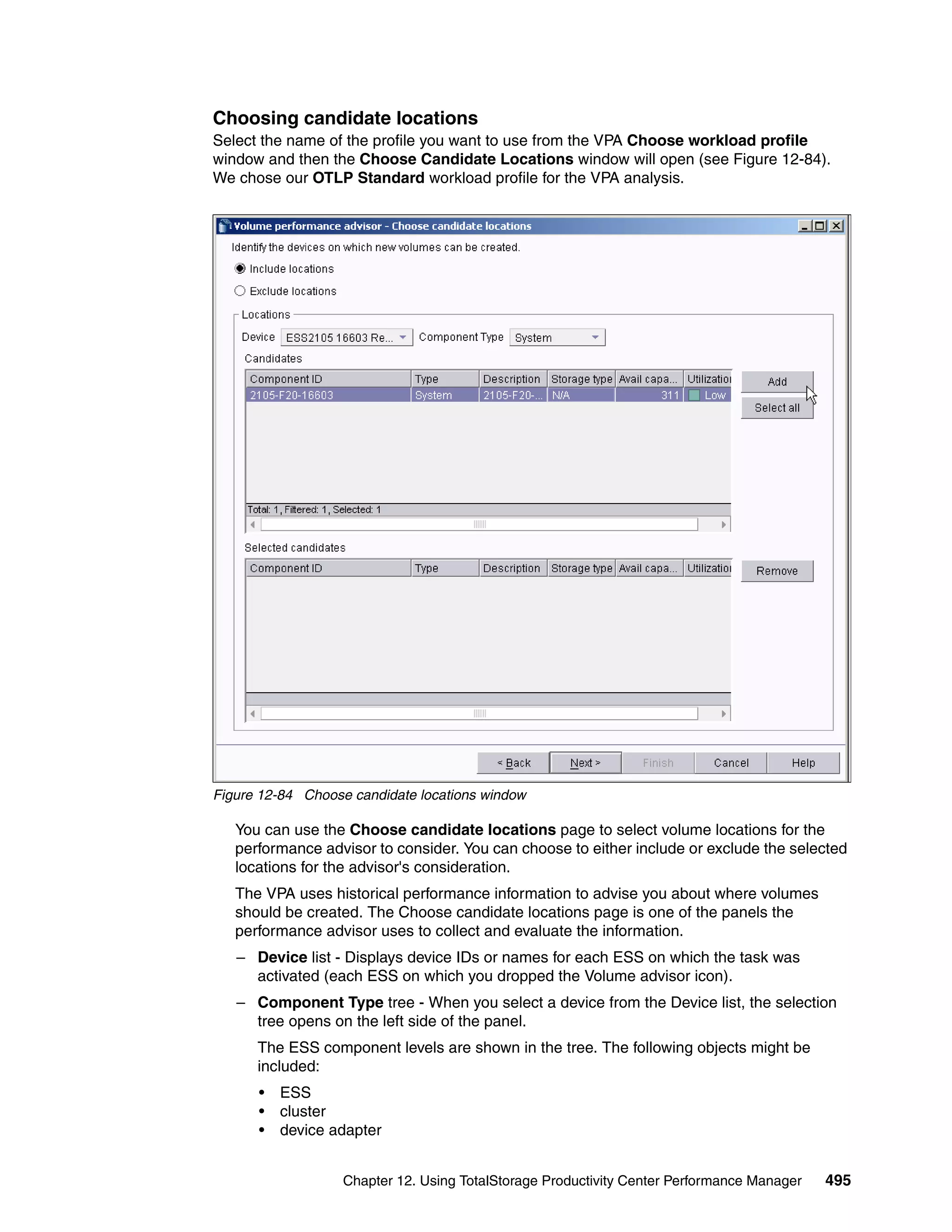 Choosing candidate locations
Select the name of the profile you want to use from the VPA Choose workload profile
window and then the Choose Candidate Locations window will open (see Figure 12-84).
We chose our OTLP Standard workload profile for the VPA analysis.




Figure 12-84 Choose candidate locations window

   You can use the Choose candidate locations page to select volume locations for the
   performance advisor to consider. You can choose to either include or exclude the selected
   locations for the advisor's consideration.
   The VPA uses historical performance information to advise you about where volumes
   should be created. The Choose candidate locations page is one of the panels the
   performance advisor uses to collect and evaluate the information.
   – Device list - Displays device IDs or names for each ESS on which the task was
     activated (each ESS on which you dropped the Volume advisor icon).
   – Component Type tree - When you select a device from the Device list, the selection
     tree opens on the left side of the panel.
      The ESS component levels are shown in the tree. The following objects might be
      included:
      •   ESS
      •   cluster
      •   device adapter


                   Chapter 12. Using TotalStorage Productivity Center Performance Manager   495
 