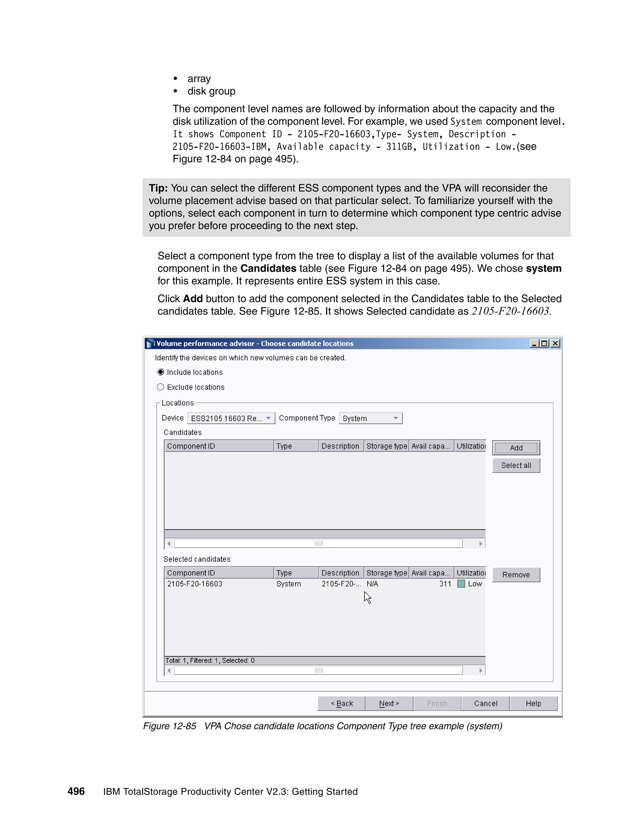 •   array
                      •   disk group
                     The component level names are followed by information about the capacity and the
                     disk utilization of the component level. For example, we used System component level.
                     It shows Component ID - 2105-F20-16603,Type- System, Description -
                     2105-F20-16603-IBM, Available capacity - 311GB, Utilization - Low.(see
                     Figure 12-84 on page 495).

                Tip: You can select the different ESS component types and the VPA will reconsider the
                volume placement advise based on that particular select. To familiarize yourself with the
                options, select each component in turn to determine which component type centric advise
                you prefer before proceeding to the next step.

                  Select a component type from the tree to display a list of the available volumes for that
                  component in the Candidates table (see Figure 12-84 on page 495). We chose system
                  for this example. It represents entire ESS system in this case.
                  Click Add button to add the component selected in the Candidates table to the Selected
                  candidates table. See Figure 12-85. It shows Selected candidate as 2105-F20-16603.




              Figure 12-85 VPA Chose candidate locations Component Type tree example (system)




496   IBM TotalStorage Productivity Center V2.3: Getting Started
 