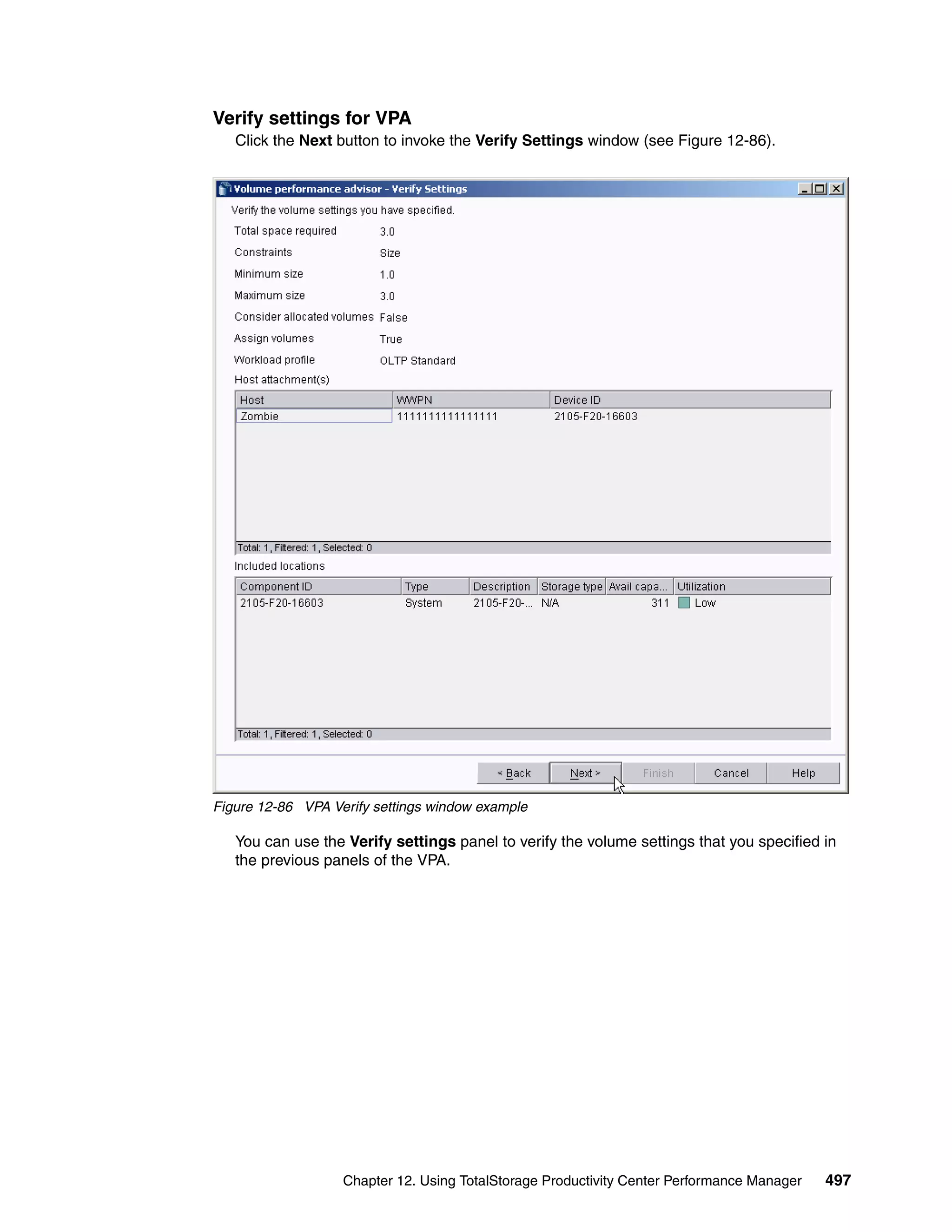 Verify settings for VPA
   Click the Next button to invoke the Verify Settings window (see Figure 12-86).




Figure 12-86 VPA Verify settings window example

   You can use the Verify settings panel to verify the volume settings that you specified in
   the previous panels of the VPA.




                   Chapter 12. Using TotalStorage Productivity Center Performance Manager   497
 
