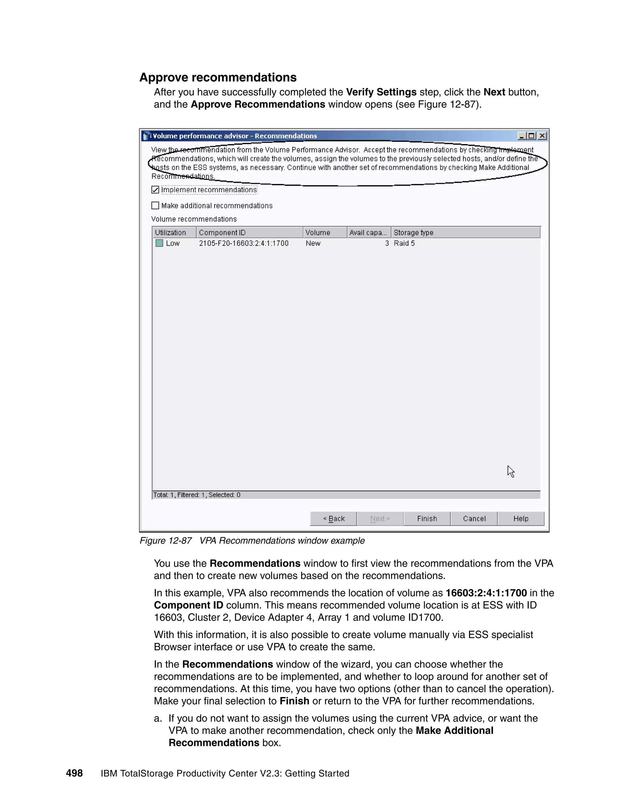 Approve recommendations
                  After you have successfully completed the Verify Settings step, click the Next button,
                  and the Approve Recommendations window opens (see Figure 12-87).




              Figure 12-87 VPA Recommendations window example

                  You use the Recommendations window to first view the recommendations from the VPA
                  and then to create new volumes based on the recommendations.
                  In this example, VPA also recommends the location of volume as 16603:2:4:1:1700 in the
                  Component ID column. This means recommended volume location is at ESS with ID
                  16603, Cluster 2, Device Adapter 4, Array 1 and volume ID1700.
                  With this information, it is also possible to create volume manually via ESS specialist
                  Browser interface or use VPA to create the same.
                  In the Recommendations window of the wizard, you can choose whether the
                  recommendations are to be implemented, and whether to loop around for another set of
                  recommendations. At this time, you have two options (other than to cancel the operation).
                  Make your final selection to Finish or return to the VPA for further recommendations.
                  a. If you do not want to assign the volumes using the current VPA advice, or want the
                     VPA to make another recommendation, check only the Make Additional
                     Recommendations box.

498   IBM TotalStorage Productivity Center V2.3: Getting Started
 