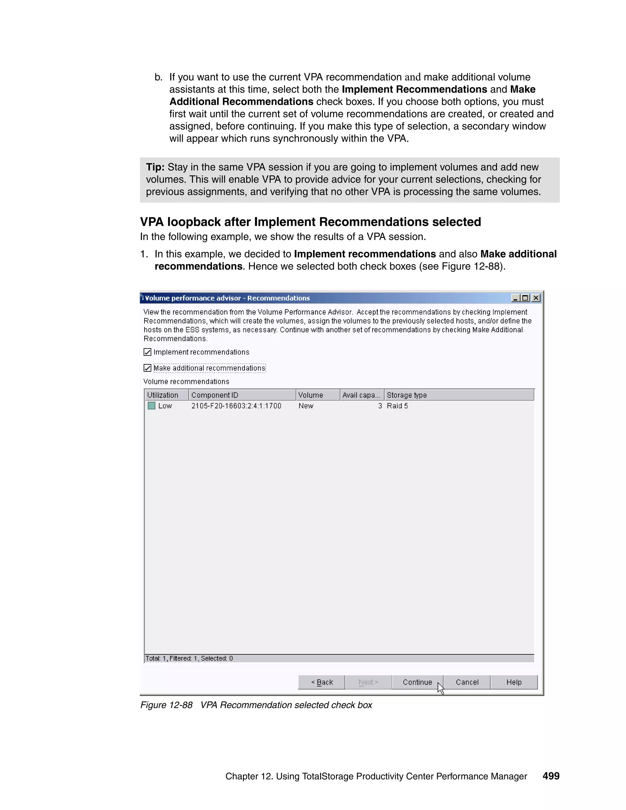 b. If you want to use the current VPA recommendation and make additional volume
      assistants at this time, select both the Implement Recommendations and Make
      Additional Recommendations check boxes. If you choose both options, you must
      first wait until the current set of volume recommendations are created, or created and
      assigned, before continuing. If you make this type of selection, a secondary window
      will appear which runs synchronously within the VPA.

 Tip: Stay in the same VPA session if you are going to implement volumes and add new
 volumes. This will enable VPA to provide advice for your current selections, checking for
 previous assignments, and verifying that no other VPA is processing the same volumes.


VPA loopback after Implement Recommendations selected
In the following example, we show the results of a VPA session.
1. In this example, we decided to Implement recommendations and also Make additional
   recommendations. Hence we selected both check boxes (see Figure 12-88).




Figure 12-88 VPA Recommendation selected check box




                  Chapter 12. Using TotalStorage Productivity Center Performance Manager     499
 