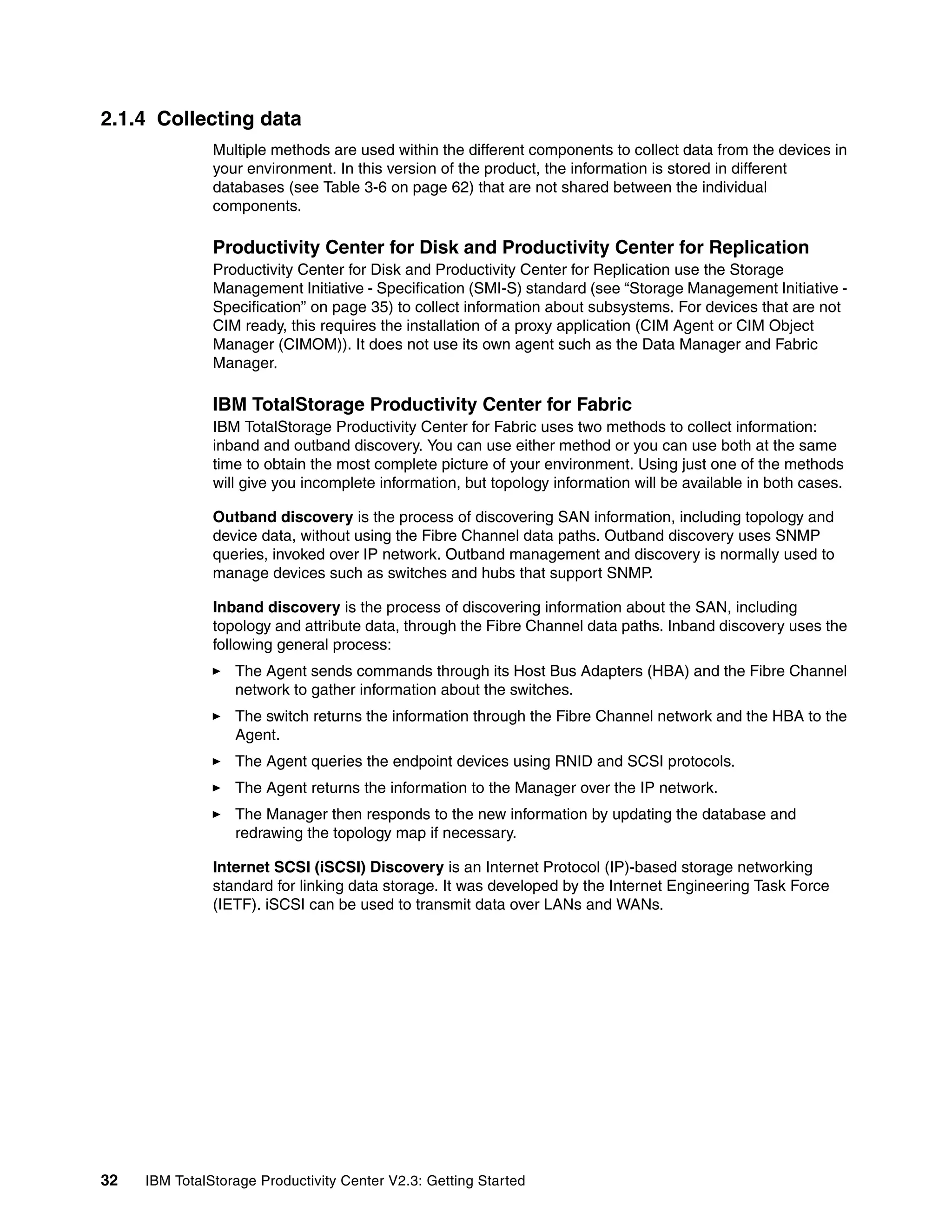 2.1.4 Collecting data
               Multiple methods are used within the different components to collect data from the devices in
               your environment. In this version of the product, the information is stored in different
               databases (see Table 3-6 on page 62) that are not shared between the individual
               components.

               Productivity Center for Disk and Productivity Center for Replication
               Productivity Center for Disk and Productivity Center for Replication use the Storage
               Management Initiative - Specification (SMI-S) standard (see “Storage Management Initiative -
               Specification” on page 35) to collect information about subsystems. For devices that are not
               CIM ready, this requires the installation of a proxy application (CIM Agent or CIM Object
               Manager (CIMOM)). It does not use its own agent such as the Data Manager and Fabric
               Manager.

               IBM TotalStorage Productivity Center for Fabric
               IBM TotalStorage Productivity Center for Fabric uses two methods to collect information:
               inband and outband discovery. You can use either method or you can use both at the same
               time to obtain the most complete picture of your environment. Using just one of the methods
               will give you incomplete information, but topology information will be available in both cases.

               Outband discovery is the process of discovering SAN information, including topology and
               device data, without using the Fibre Channel data paths. Outband discovery uses SNMP
               queries, invoked over IP network. Outband management and discovery is normally used to
               manage devices such as switches and hubs that support SNMP.

               Inband discovery is the process of discovering information about the SAN, including
               topology and attribute data, through the Fibre Channel data paths. Inband discovery uses the
               following general process:
                  The Agent sends commands through its Host Bus Adapters (HBA) and the Fibre Channel
                  network to gather information about the switches.
                  The switch returns the information through the Fibre Channel network and the HBA to the
                  Agent.
                  The Agent queries the endpoint devices using RNID and SCSI protocols.
                  The Agent returns the information to the Manager over the IP network.
                  The Manager then responds to the new information by updating the database and
                  redrawing the topology map if necessary.

               Internet SCSI (iSCSI) Discovery is an Internet Protocol (IP)-based storage networking
               standard for linking data storage. It was developed by the Internet Engineering Task Force
               (IETF). iSCSI can be used to transmit data over LANs and WANs.




32   IBM TotalStorage Productivity Center V2.3: Getting Started
 