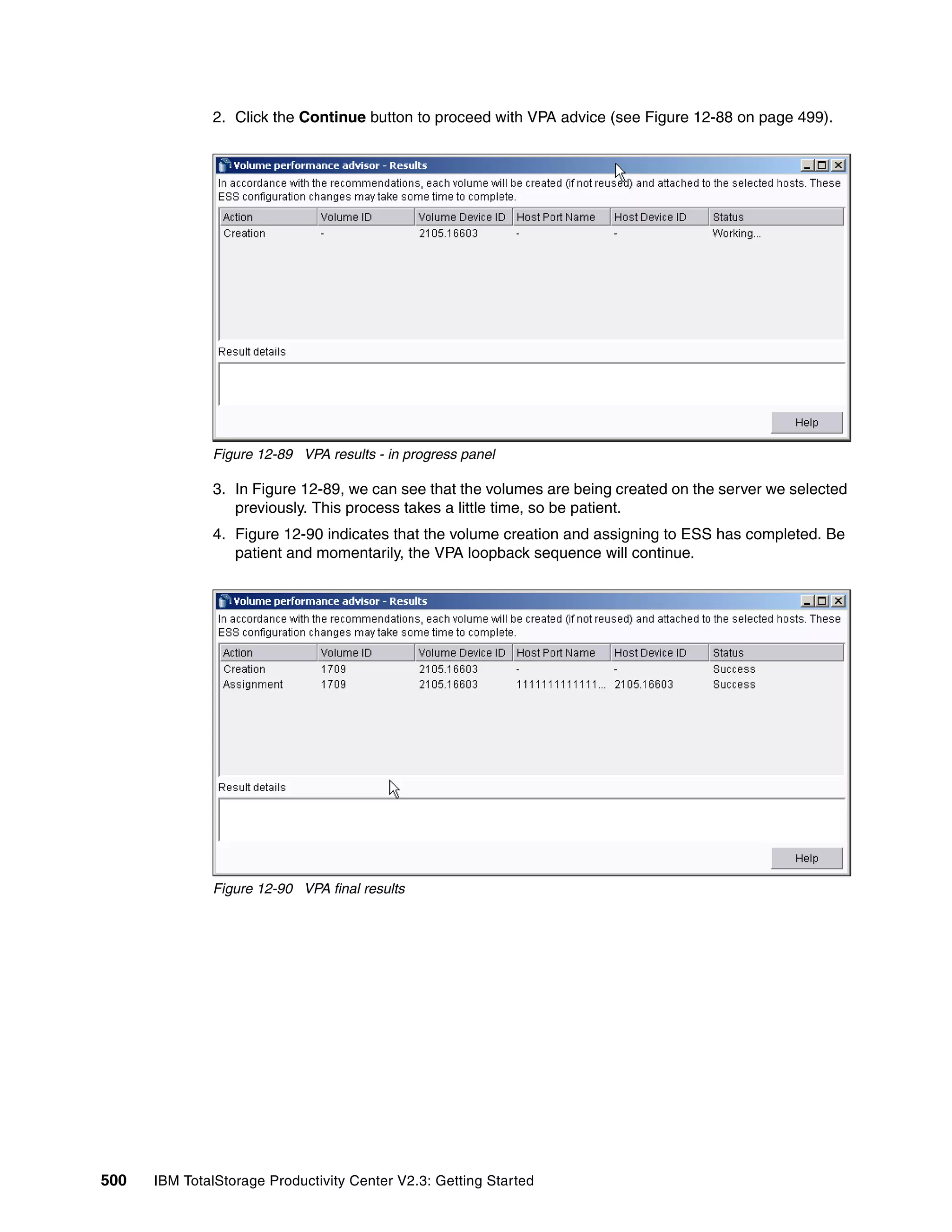 2. Click the Continue button to proceed with VPA advice (see Figure 12-88 on page 499).




              Figure 12-89 VPA results - in progress panel

              3. In Figure 12-89, we can see that the volumes are being created on the server we selected
                 previously. This process takes a little time, so be patient.
              4. Figure 12-90 indicates that the volume creation and assigning to ESS has completed. Be
                 patient and momentarily, the VPA loopback sequence will continue.




              Figure 12-90 VPA final results




500   IBM TotalStorage Productivity Center V2.3: Getting Started
 