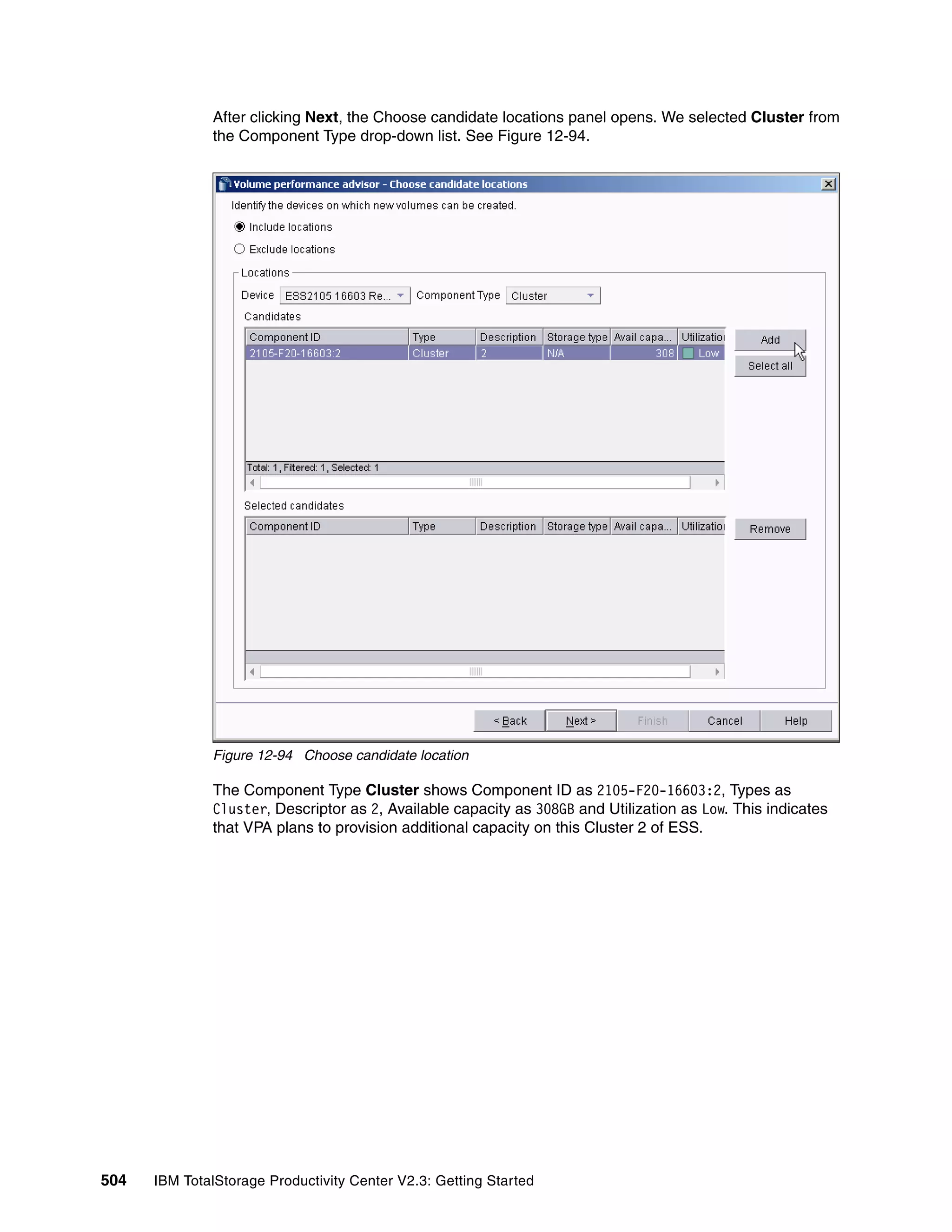 After clicking Next, the Choose candidate locations panel opens. We selected Cluster from
              the Component Type drop-down list. See Figure 12-94.




              Figure 12-94 Choose candidate location

              The Component Type Cluster shows Component ID as 2105-F20-16603:2, Types as
              Cluster, Descriptor as 2, Available capacity as 308GB and Utilization as Low. This indicates
              that VPA plans to provision additional capacity on this Cluster 2 of ESS.




504   IBM TotalStorage Productivity Center V2.3: Getting Started
 