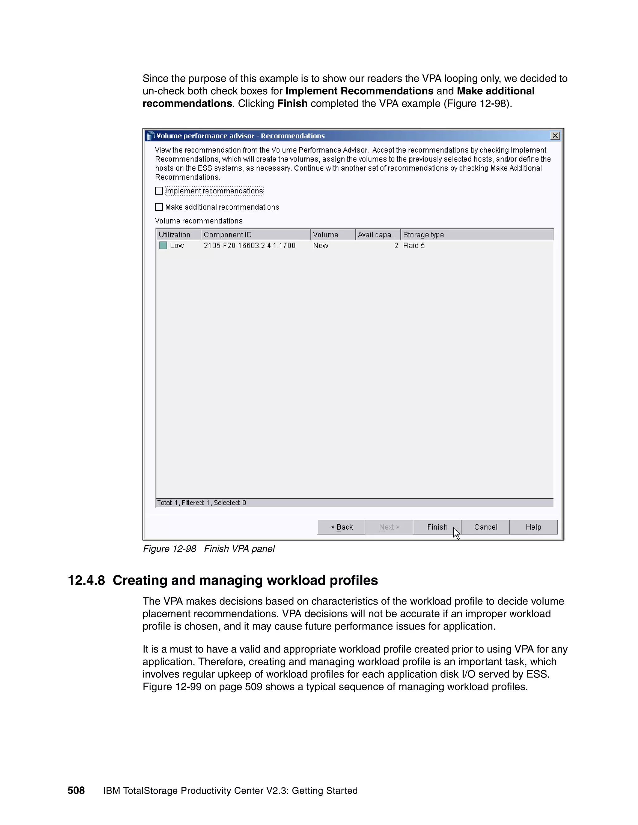 Since the purpose of this example is to show our readers the VPA looping only, we decided to
              un-check both check boxes for Implement Recommendations and Make additional
              recommendations. Clicking Finish completed the VPA example (Figure 12-98).




              Figure 12-98 Finish VPA panel


12.4.8 Creating and managing workload profiles
              The VPA makes decisions based on characteristics of the workload profile to decide volume
              placement recommendations. VPA decisions will not be accurate if an improper workload
              profile is chosen, and it may cause future performance issues for application.

              It is a must to have a valid and appropriate workload profile created prior to using VPA for any
              application. Therefore, creating and managing workload profile is an important task, which
              involves regular upkeep of workload profiles for each application disk I/O served by ESS.
              Figure 12-99 on page 509 shows a typical sequence of managing workload profiles.




508   IBM TotalStorage Productivity Center V2.3: Getting Started
 