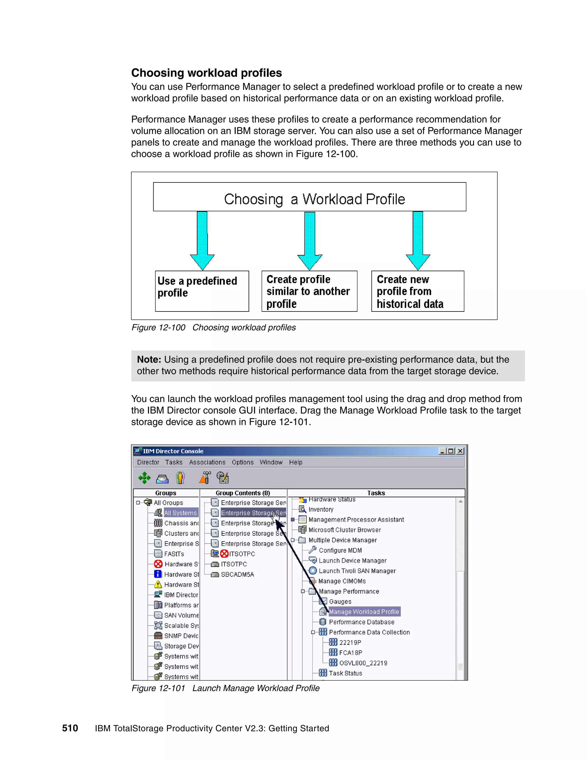 Choosing workload profiles
              You can use Performance Manager to select a predefined workload profile or to create a new
              workload profile based on historical performance data or on an existing workload profile.

              Performance Manager uses these profiles to create a performance recommendation for
              volume allocation on an IBM storage server. You can also use a set of Performance Manager
              panels to create and manage the workload profiles. There are three methods you can use to
              choose a workload profile as shown in Figure 12-100.




              Figure 12-100 Choosing workload profiles


                Note: Using a predefined profile does not require pre-existing performance data, but the
                other two methods require historical performance data from the target storage device.

              You can launch the workload profiles management tool using the drag and drop method from
              the IBM Director console GUI interface. Drag the Manage Workload Profile task to the target
              storage device as shown in Figure 12-101.




              Figure 12-101 Launch Manage Workload Profile



510   IBM TotalStorage Productivity Center V2.3: Getting Started
 