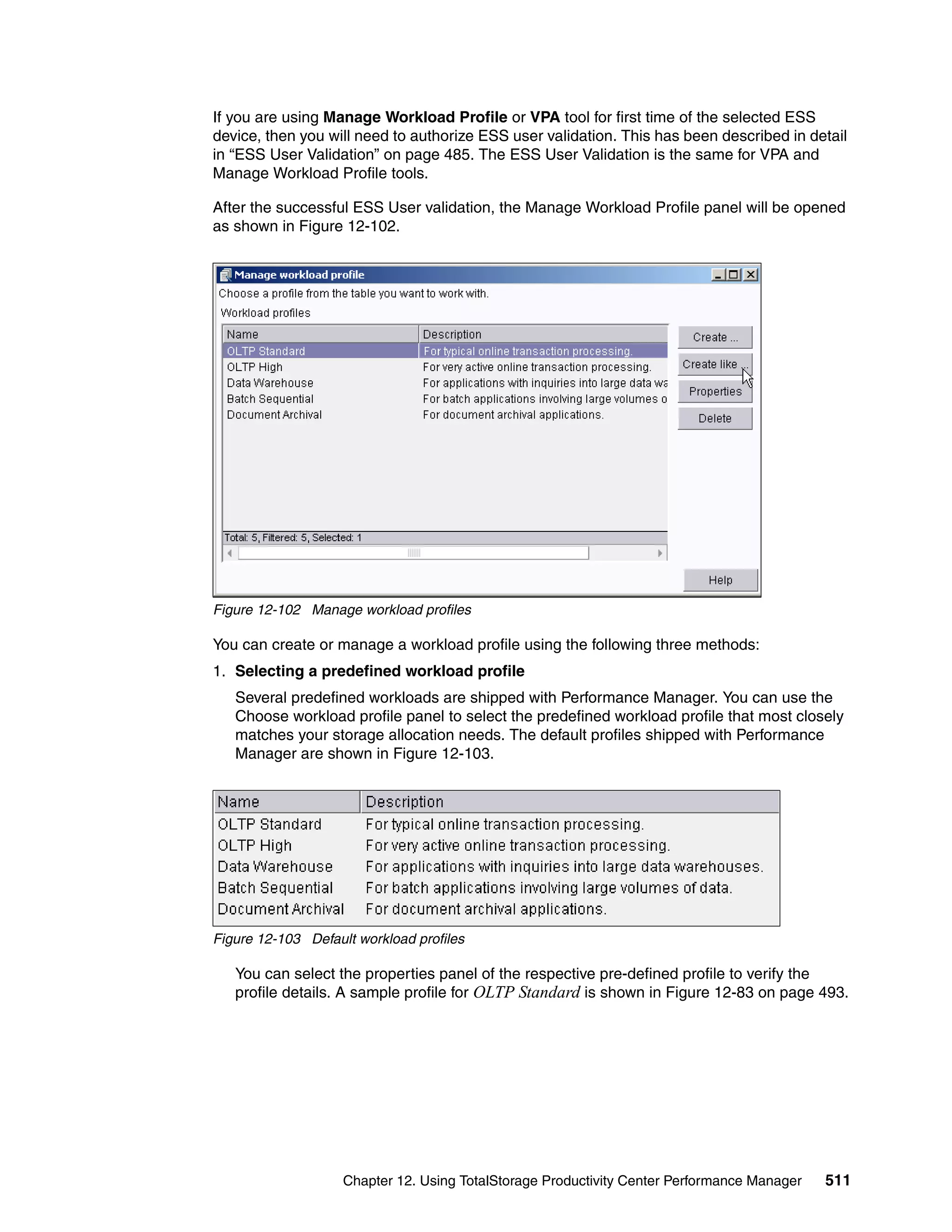 If you are using Manage Workload Profile or VPA tool for first time of the selected ESS
device, then you will need to authorize ESS user validation. This has been described in detail
in “ESS User Validation” on page 485. The ESS User Validation is the same for VPA and
Manage Workload Profile tools.

After the successful ESS User validation, the Manage Workload Profile panel will be opened
as shown in Figure 12-102.




Figure 12-102 Manage workload profiles

You can create or manage a workload profile using the following three methods:
1. Selecting a predefined workload profile
   Several predefined workloads are shipped with Performance Manager. You can use the
   Choose workload profile panel to select the predefined workload profile that most closely
   matches your storage allocation needs. The default profiles shipped with Performance
   Manager are shown in Figure 12-103.




Figure 12-103 Default workload profiles

   You can select the properties panel of the respective pre-defined profile to verify the
   profile details. A sample profile for OLTP Standard is shown in Figure 12-83 on page 493.




                    Chapter 12. Using TotalStorage Productivity Center Performance Manager   511
 