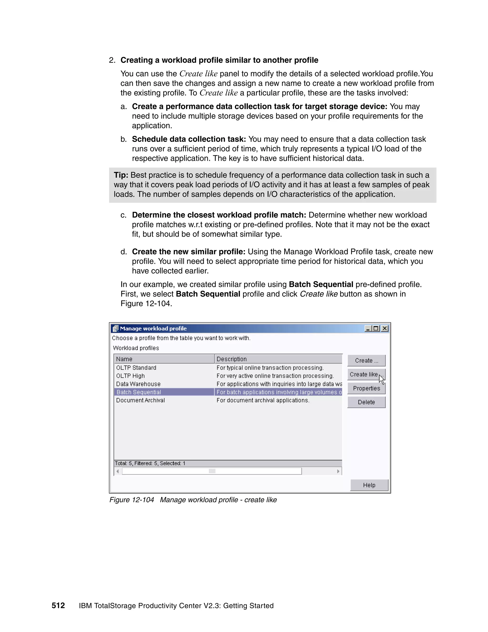 2. Creating a workload profile similar to another profile
                  You can use the Create like panel to modify the details of a selected workload profile.You
                  can then save the changes and assign a new name to create a new workload profile from
                  the existing profile. To Create like a particular profile, these are the tasks involved:
                  a. Create a performance data collection task for target storage device: You may
                     need to include multiple storage devices based on your profile requirements for the
                     application.
                  b. Schedule data collection task: You may need to ensure that a data collection task
                     runs over a sufficient period of time, which truly represents a typical I/O load of the
                     respective application. The key is to have sufficient historical data.

                Tip: Best practice is to schedule frequency of a performance data collection task in such a
                way that it covers peak load periods of I/O activity and it has at least a few samples of peak
                loads. The number of samples depends on I/O characteristics of the application.

                  c. Determine the closest workload profile match: Determine whether new workload
                     profile matches w.r.t existing or pre-defined profiles. Note that it may not be the exact
                     fit, but should be of somewhat similar type.

                  d. Create the new similar profile: Using the Manage Workload Profile task, create new
                     profile. You will need to select appropriate time period for historical data, which you
                     have collected earlier.
                  In our example, we created similar profile using Batch Sequential pre-defined profile.
                  First, we select Batch Sequential profile and click Create like button as shown in
                  Figure 12-104.




              Figure 12-104 Manage workload profile - create like




512   IBM TotalStorage Productivity Center V2.3: Getting Started
 