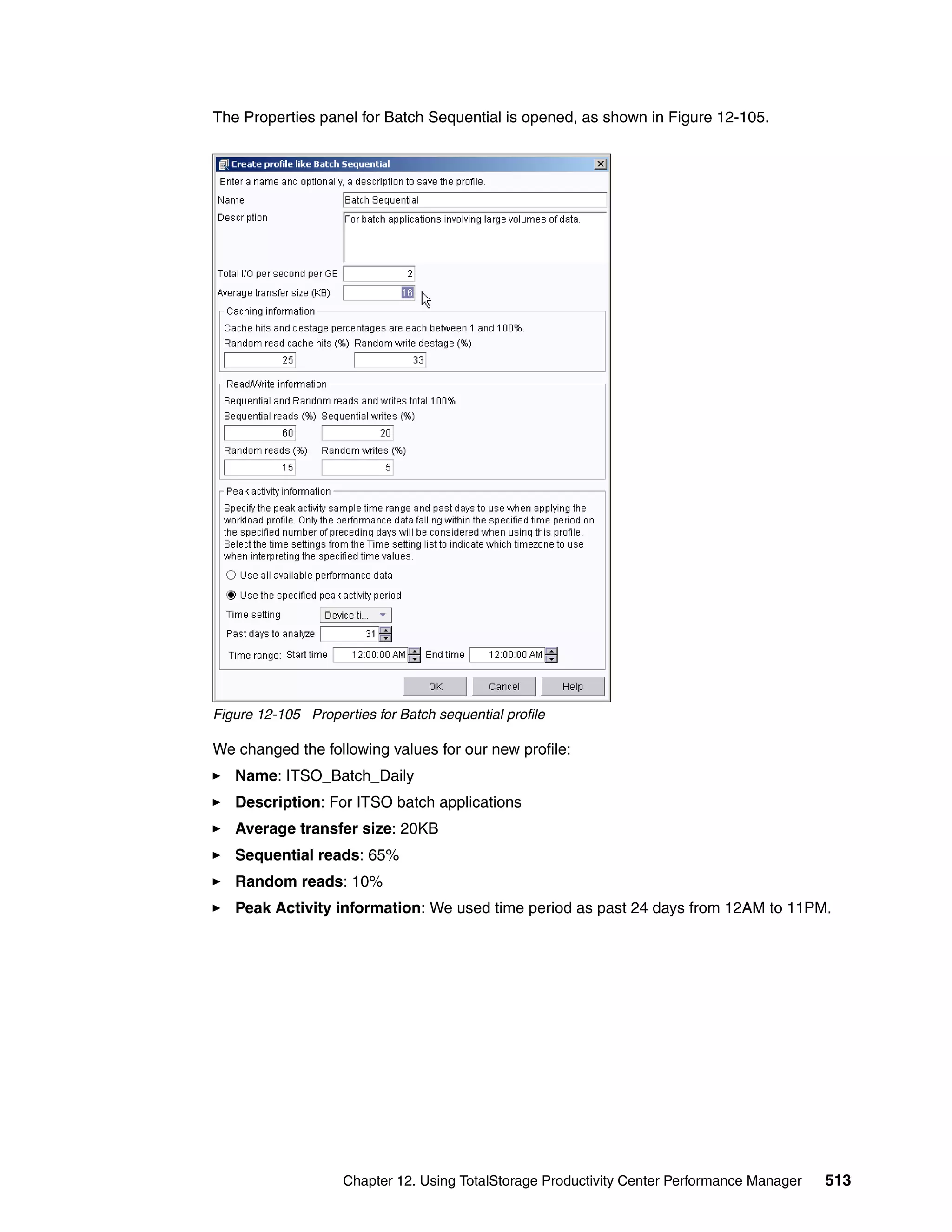 The Properties panel for Batch Sequential is opened, as shown in Figure 12-105.




Figure 12-105 Properties for Batch sequential profile

We changed the following values for our new profile:
   Name: ITSO_Batch_Daily
   Description: For ITSO batch applications
   Average transfer size: 20KB
   Sequential reads: 65%
   Random reads: 10%
   Peak Activity information: We used time period as past 24 days from 12AM to 11PM.




                    Chapter 12. Using TotalStorage Productivity Center Performance Manager   513
 