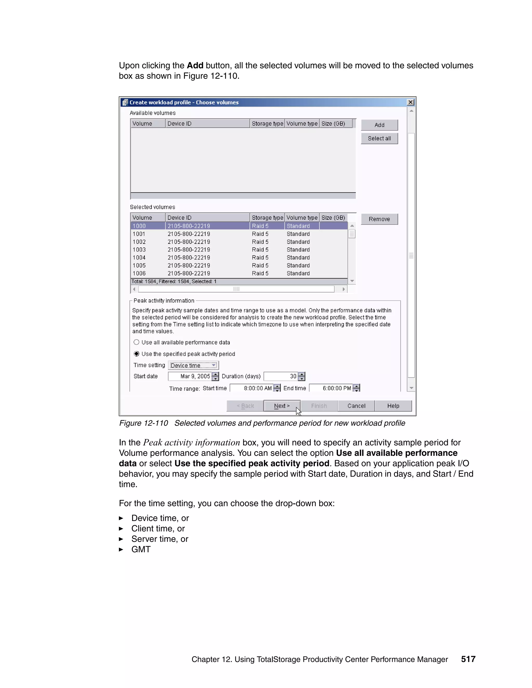 Upon clicking the Add button, all the selected volumes will be moved to the selected volumes
box as shown in Figure 12-110.




Figure 12-110 Selected volumes and performance period for new workload profile

In the Peak activity information box, you will need to specify an activity sample period for
Volume performance analysis. You can select the option Use all available performance
data or select Use the specified peak activity period. Based on your application peak I/O
behavior, you may specify the sample period with Start date, Duration in days, and Start / End
time.

For the time setting, you can choose the drop-down box:
   Device time, or
   Client time, or
   Server time, or
   GMT




                     Chapter 12. Using TotalStorage Productivity Center Performance Manager   517
 