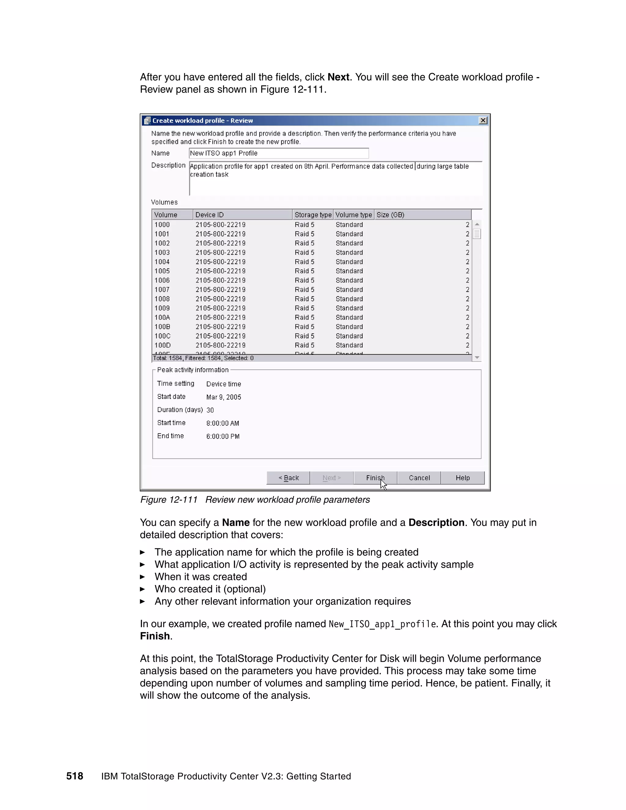 After you have entered all the fields, click Next. You will see the Create workload profile -
              Review panel as shown in Figure 12-111.




              Figure 12-111 Review new workload profile parameters

              You can specify a Name for the new workload profile and a Description. You may put in
              detailed description that covers:
                  The application name for which the profile is being created
                  What application I/O activity is represented by the peak activity sample
                  When it was created
                  Who created it (optional)
                  Any other relevant information your organization requires

              In our example, we created profile named New_ITSO_app1_profile. At this point you may click
              Finish.

              At this point, the TotalStorage Productivity Center for Disk will begin Volume performance
              analysis based on the parameters you have provided. This process may take some time
              depending upon number of volumes and sampling time period. Hence, be patient. Finally, it
              will show the outcome of the analysis.




518   IBM TotalStorage Productivity Center V2.3: Getting Started
 