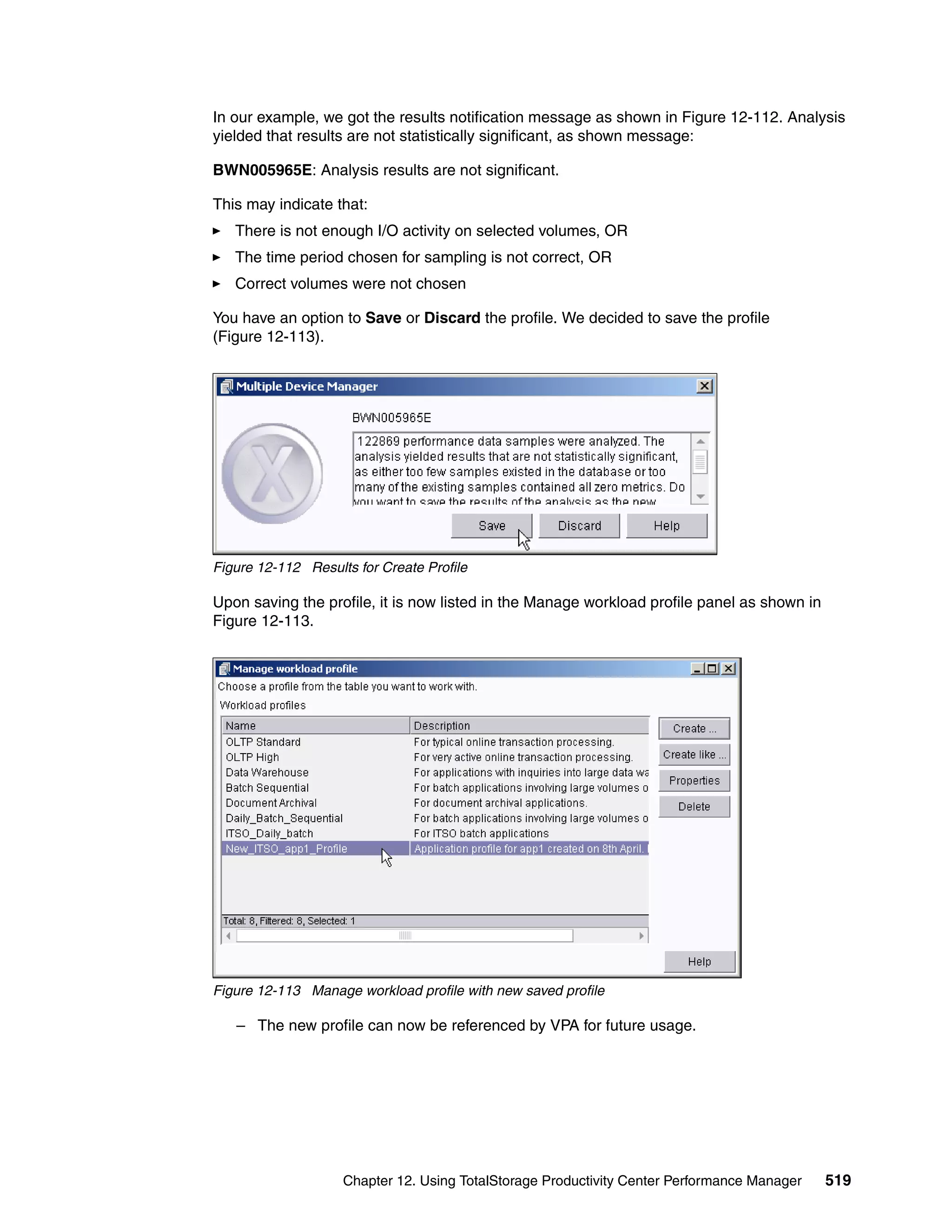 In our example, we got the results notification message as shown in Figure 12-112. Analysis
yielded that results are not statistically significant, as shown message:

BWN005965E: Analysis results are not significant.

This may indicate that:
   There is not enough I/O activity on selected volumes, OR
   The time period chosen for sampling is not correct, OR
   Correct volumes were not chosen

You have an option to Save or Discard the profile. We decided to save the profile
(Figure 12-113).




Figure 12-112 Results for Create Profile

Upon saving the profile, it is now listed in the Manage workload profile panel as shown in
Figure 12-113.




Figure 12-113 Manage workload profile with new saved profile

   – The new profile can now be referenced by VPA for future usage.




                    Chapter 12. Using TotalStorage Productivity Center Performance Manager   519
 