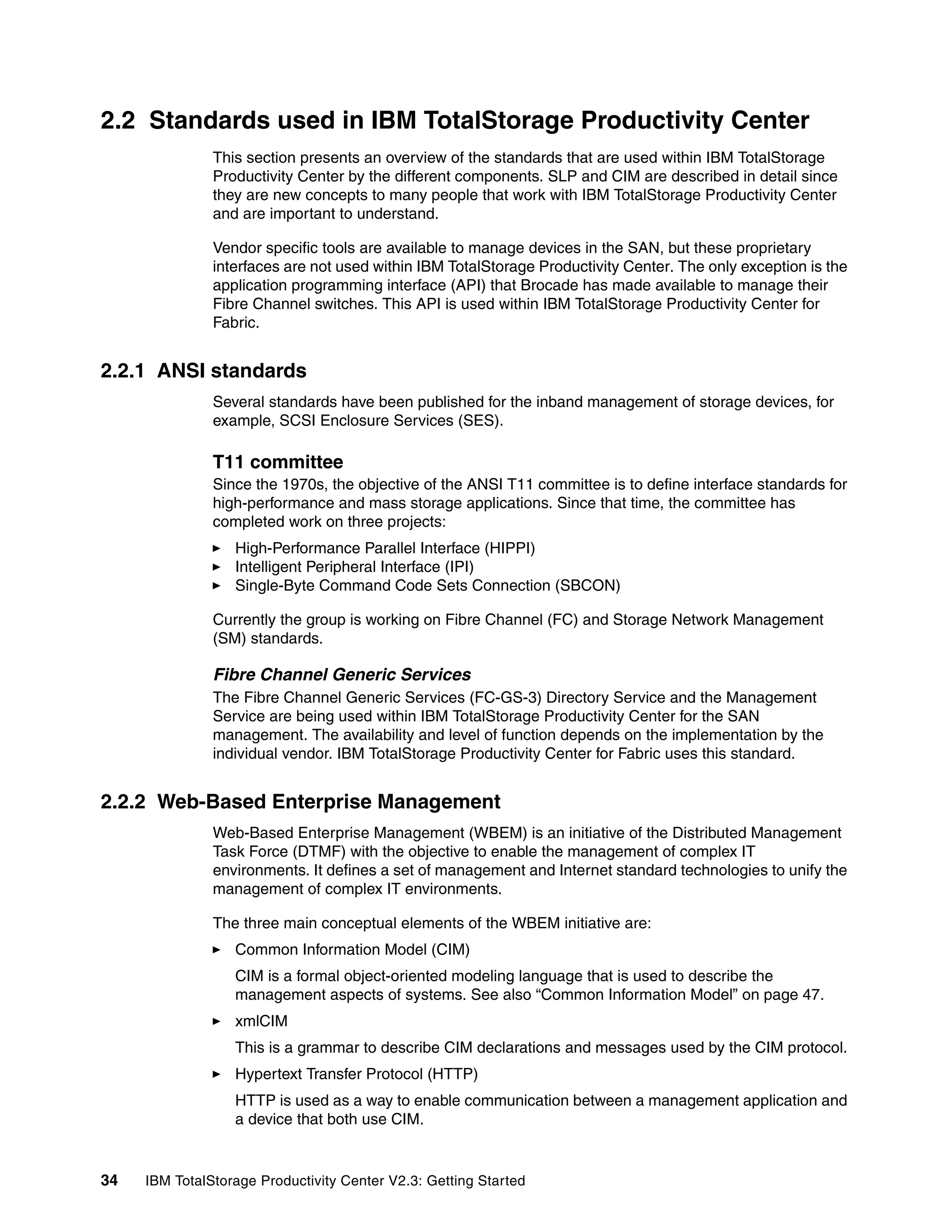 2.2 Standards used in IBM TotalStorage Productivity Center
               This section presents an overview of the standards that are used within IBM TotalStorage
               Productivity Center by the different components. SLP and CIM are described in detail since
               they are new concepts to many people that work with IBM TotalStorage Productivity Center
               and are important to understand.

               Vendor specific tools are available to manage devices in the SAN, but these proprietary
               interfaces are not used within IBM TotalStorage Productivity Center. The only exception is the
               application programming interface (API) that Brocade has made available to manage their
               Fibre Channel switches. This API is used within IBM TotalStorage Productivity Center for
               Fabric.


2.2.1 ANSI standards
               Several standards have been published for the inband management of storage devices, for
               example, SCSI Enclosure Services (SES).

               T11 committee
               Since the 1970s, the objective of the ANSI T11 committee is to define interface standards for
               high-performance and mass storage applications. Since that time, the committee has
               completed work on three projects:
                  High-Performance Parallel Interface (HIPPI)
                  Intelligent Peripheral Interface (IPI)
                  Single-Byte Command Code Sets Connection (SBCON)

               Currently the group is working on Fibre Channel (FC) and Storage Network Management
               (SM) standards.

               Fibre Channel Generic Services
               The Fibre Channel Generic Services (FC-GS-3) Directory Service and the Management
               Service are being used within IBM TotalStorage Productivity Center for the SAN
               management. The availability and level of function depends on the implementation by the
               individual vendor. IBM TotalStorage Productivity Center for Fabric uses this standard.


2.2.2 Web-Based Enterprise Management
               Web-Based Enterprise Management (WBEM) is an initiative of the Distributed Management
               Task Force (DTMF) with the objective to enable the management of complex IT
               environments. It defines a set of management and Internet standard technologies to unify the
               management of complex IT environments.

               The three main conceptual elements of the WBEM initiative are:
                  Common Information Model (CIM)
                  CIM is a formal object-oriented modeling language that is used to describe the
                  management aspects of systems. See also “Common Information Model” on page 47.
                  xmlCIM
                  This is a grammar to describe CIM declarations and messages used by the CIM protocol.
                  Hypertext Transfer Protocol (HTTP)
                  HTTP is used as a way to enable communication between a management application and
                  a device that both use CIM.


34   IBM TotalStorage Productivity Center V2.3: Getting Started
 