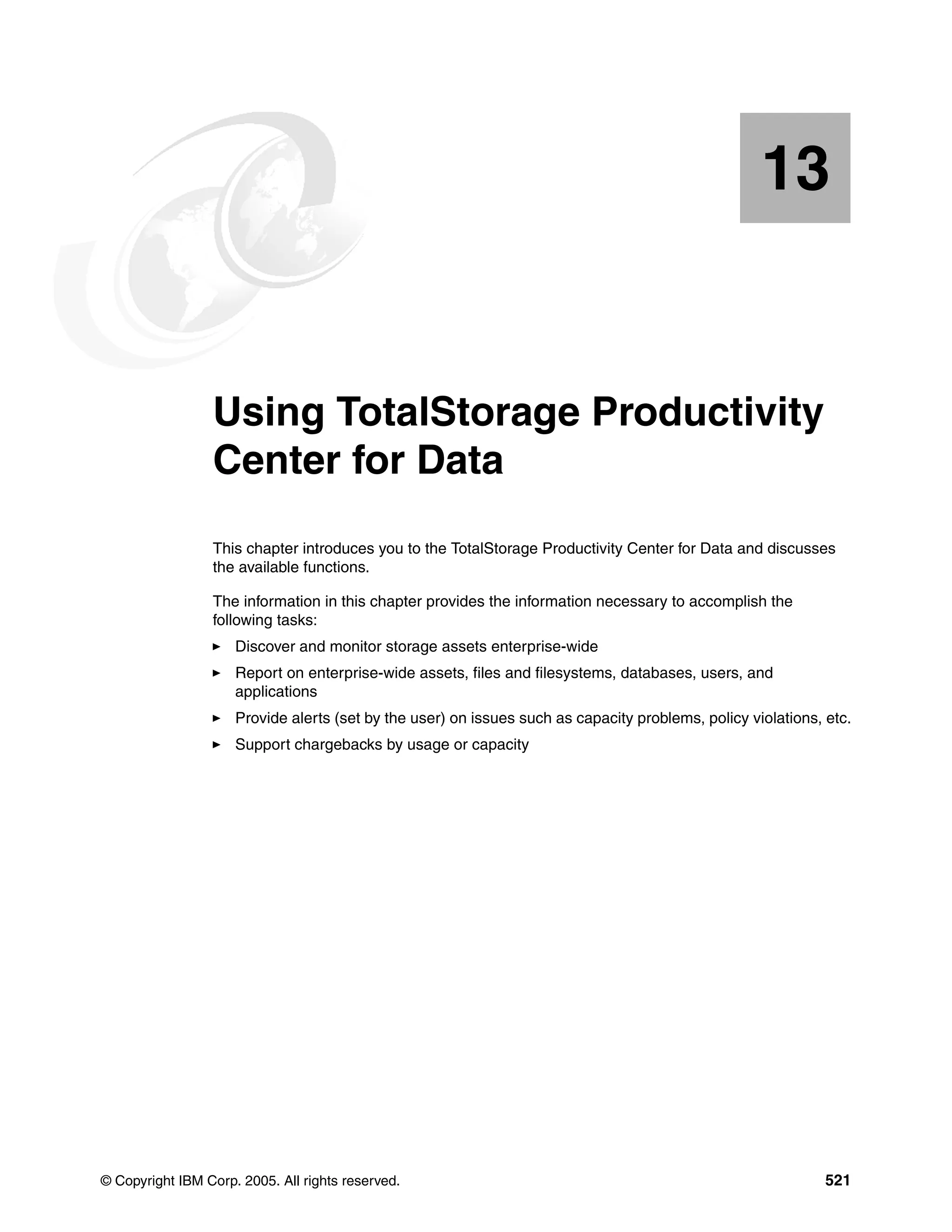 13


   Chapter 13.   Using TotalStorage Productivity
                 Center for Data
                 This chapter introduces you to the TotalStorage Productivity Center for Data and discusses
                 the available functions.

                 The information in this chapter provides the information necessary to accomplish the
                 following tasks:
                     Discover and monitor storage assets enterprise-wide
                     Report on enterprise-wide assets, files and filesystems, databases, users, and
                     applications
                     Provide alerts (set by the user) on issues such as capacity problems, policy violations, etc.
                     Support chargebacks by usage or capacity




© Copyright IBM Corp. 2005. All rights reserved.                                                              521
 