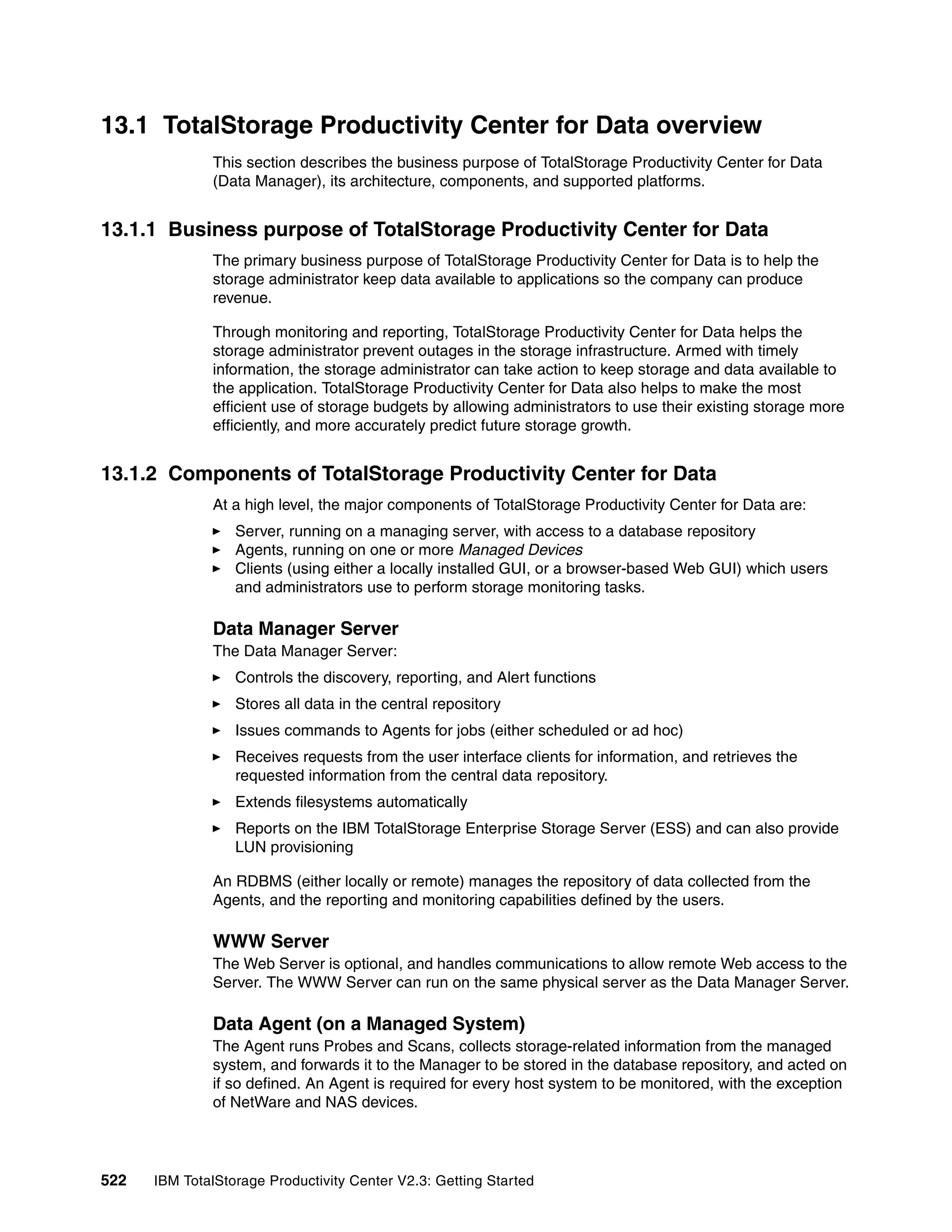 13.1 TotalStorage Productivity Center for Data overview
              This section describes the business purpose of TotalStorage Productivity Center for Data
              (Data Manager), its architecture, components, and supported platforms.


13.1.1 Business purpose of TotalStorage Productivity Center for Data
              The primary business purpose of TotalStorage Productivity Center for Data is to help the
              storage administrator keep data available to applications so the company can produce
              revenue.

              Through monitoring and reporting, TotalStorage Productivity Center for Data helps the
              storage administrator prevent outages in the storage infrastructure. Armed with timely
              information, the storage administrator can take action to keep storage and data available to
              the application. TotalStorage Productivity Center for Data also helps to make the most
              efficient use of storage budgets by allowing administrators to use their existing storage more
              efficiently, and more accurately predict future storage growth.


13.1.2 Components of TotalStorage Productivity Center for Data
              At a high level, the major components of TotalStorage Productivity Center for Data are:
                  Server, running on a managing server, with access to a database repository
                  Agents, running on one or more Managed Devices
                  Clients (using either a locally installed GUI, or a browser-based Web GUI) which users
                  and administrators use to perform storage monitoring tasks.

              Data Manager Server
              The Data Manager Server:
                  Controls the discovery, reporting, and Alert functions
                  Stores all data in the central repository
                  Issues commands to Agents for jobs (either scheduled or ad hoc)
                  Receives requests from the user interface clients for information, and retrieves the
                  requested information from the central data repository.
                  Extends filesystems automatically
                  Reports on the IBM TotalStorage Enterprise Storage Server (ESS) and can also provide
                  LUN provisioning

              An RDBMS (either locally or remote) manages the repository of data collected from the
              Agents, and the reporting and monitoring capabilities defined by the users.

              WWW Server
              The Web Server is optional, and handles communications to allow remote Web access to the
              Server. The WWW Server can run on the same physical server as the Data Manager Server.

              Data Agent (on a Managed System)
              The Agent runs Probes and Scans, collects storage-related information from the managed
              system, and forwards it to the Manager to be stored in the database repository, and acted on
              if so defined. An Agent is required for every host system to be monitored, with the exception
              of NetWare and NAS devices.




522   IBM TotalStorage Productivity Center V2.3: Getting Started
 
