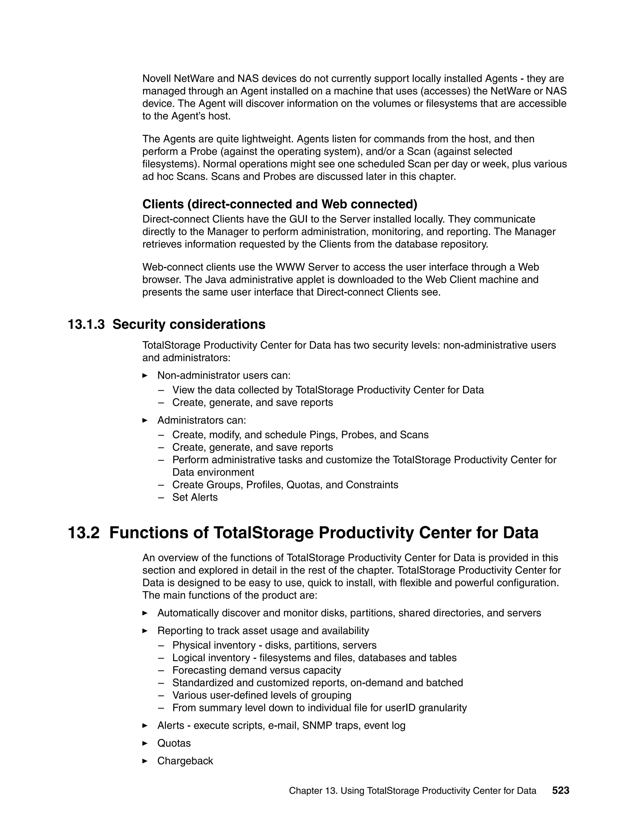 Novell NetWare and NAS devices do not currently support locally installed Agents - they are
           managed through an Agent installed on a machine that uses (accesses) the NetWare or NAS
           device. The Agent will discover information on the volumes or filesystems that are accessible
           to the Agent’s host.

           The Agents are quite lightweight. Agents listen for commands from the host, and then
           perform a Probe (against the operating system), and/or a Scan (against selected
           filesystems). Normal operations might see one scheduled Scan per day or week, plus various
           ad hoc Scans. Scans and Probes are discussed later in this chapter.

           Clients (direct-connected and Web connected)
           Direct-connect Clients have the GUI to the Server installed locally. They communicate
           directly to the Manager to perform administration, monitoring, and reporting. The Manager
           retrieves information requested by the Clients from the database repository.

           Web-connect clients use the WWW Server to access the user interface through a Web
           browser. The Java administrative applet is downloaded to the Web Client machine and
           presents the same user interface that Direct-connect Clients see.


13.1.3 Security considerations
           TotalStorage Productivity Center for Data has two security levels: non-administrative users
           and administrators:
              Non-administrator users can:
              – View the data collected by TotalStorage Productivity Center for Data
              – Create, generate, and save reports
              Administrators can:
              – Create, modify, and schedule Pings, Probes, and Scans
              – Create, generate, and save reports
              – Perform administrative tasks and customize the TotalStorage Productivity Center for
                Data environment
              – Create Groups, Profiles, Quotas, and Constraints
              – Set Alerts


13.2 Functions of TotalStorage Productivity Center for Data
           An overview of the functions of TotalStorage Productivity Center for Data is provided in this
           section and explored in detail in the rest of the chapter. TotalStorage Productivity Center for
           Data is designed to be easy to use, quick to install, with flexible and powerful configuration.
           The main functions of the product are:
              Automatically discover and monitor disks, partitions, shared directories, and servers
              Reporting to track asset usage and availability
              – Physical inventory - disks, partitions, servers
              – Logical inventory - filesystems and files, databases and tables
              – Forecasting demand versus capacity
              – Standardized and customized reports, on-demand and batched
              – Various user-defined levels of grouping
              – From summary level down to individual file for userID granularity
              Alerts - execute scripts, e-mail, SNMP traps, event log
              Quotas
              Chargeback

                                            Chapter 13. Using TotalStorage Productivity Center for Data   523
 