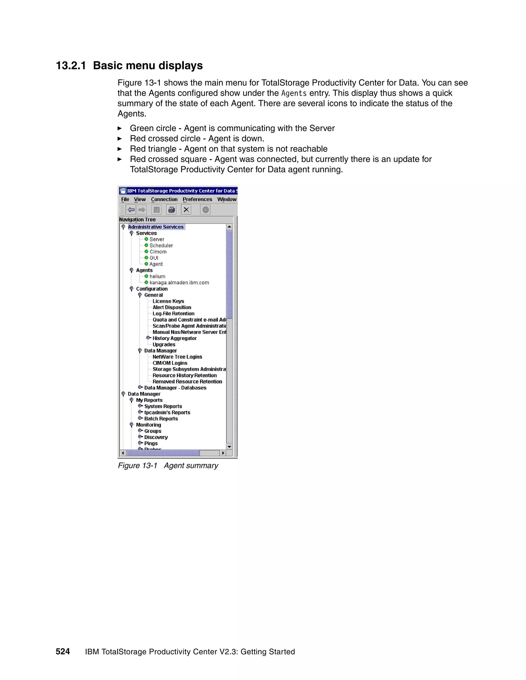 13.2.1 Basic menu displays
              Figure 13-1 shows the main menu for TotalStorage Productivity Center for Data. You can see
              that the Agents configured show under the Agents entry. This display thus shows a quick
              summary of the state of each Agent. There are several icons to indicate the status of the
              Agents.
                  Green circle - Agent is communicating with the Server
                  Red crossed circle - Agent is down.
                  Red triangle - Agent on that system is not reachable
                  Red crossed square - Agent was connected, but currently there is an update for
                  TotalStorage Productivity Center for Data agent running.




              Figure 13-1 Agent summary




524   IBM TotalStorage Productivity Center V2.3: Getting Started
 