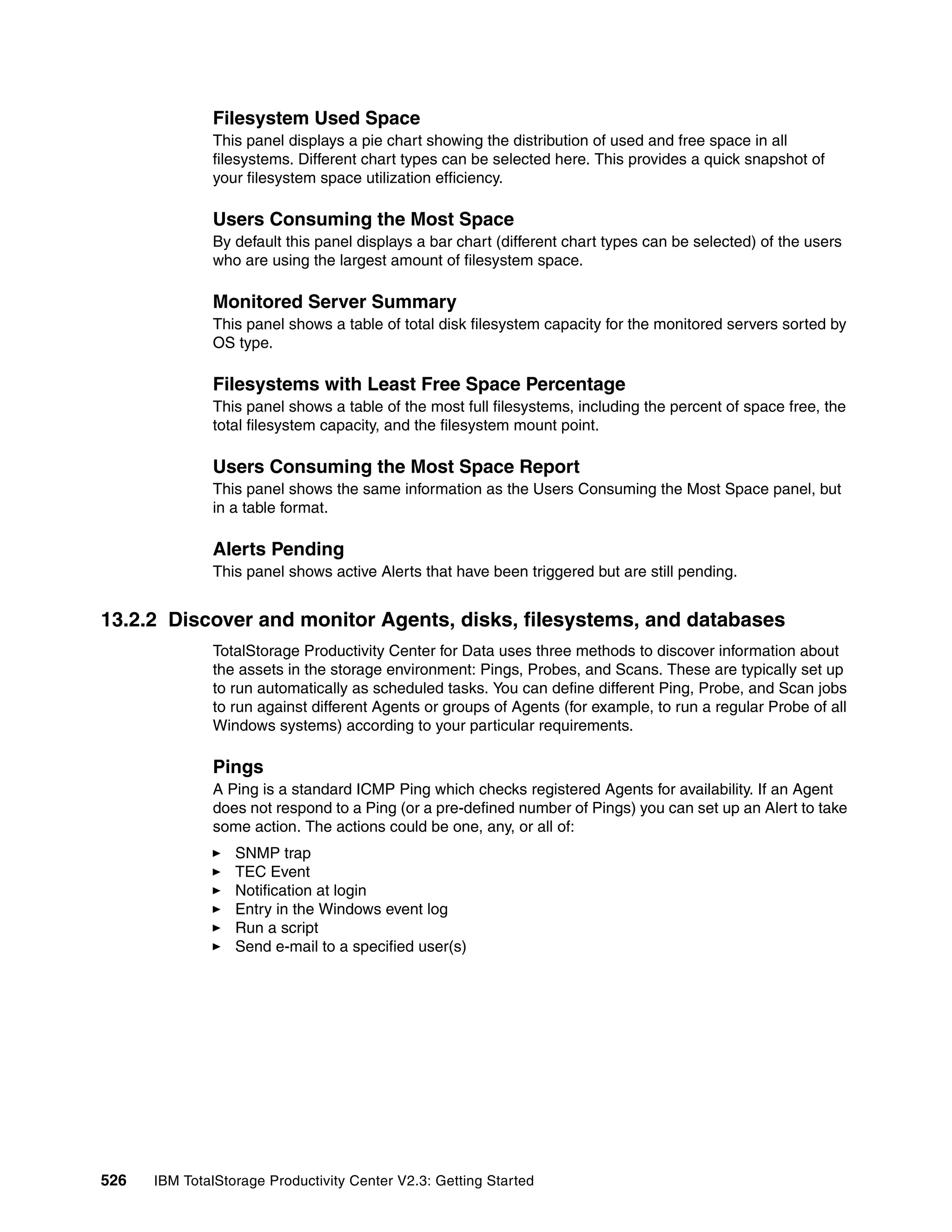 Filesystem Used Space
              This panel displays a pie chart showing the distribution of used and free space in all
              filesystems. Different chart types can be selected here. This provides a quick snapshot of
              your filesystem space utilization efficiency.

              Users Consuming the Most Space
              By default this panel displays a bar chart (different chart types can be selected) of the users
              who are using the largest amount of filesystem space.

              Monitored Server Summary
              This panel shows a table of total disk filesystem capacity for the monitored servers sorted by
              OS type.

              Filesystems with Least Free Space Percentage
              This panel shows a table of the most full filesystems, including the percent of space free, the
              total filesystem capacity, and the filesystem mount point.

              Users Consuming the Most Space Report
              This panel shows the same information as the Users Consuming the Most Space panel, but
              in a table format.

              Alerts Pending
              This panel shows active Alerts that have been triggered but are still pending.


13.2.2 Discover and monitor Agents, disks, filesystems, and databases
              TotalStorage Productivity Center for Data uses three methods to discover information about
              the assets in the storage environment: Pings, Probes, and Scans. These are typically set up
              to run automatically as scheduled tasks. You can define different Ping, Probe, and Scan jobs
              to run against different Agents or groups of Agents (for example, to run a regular Probe of all
              Windows systems) according to your particular requirements.

              Pings
              A Ping is a standard ICMP Ping which checks registered Agents for availability. If an Agent
              does not respond to a Ping (or a pre-defined number of Pings) you can set up an Alert to take
              some action. The actions could be one, any, or all of:
                  SNMP trap
                  TEC Event
                  Notification at login
                  Entry in the Windows event log
                  Run a script
                  Send e-mail to a specified user(s)




526   IBM TotalStorage Productivity Center V2.3: Getting Started
 