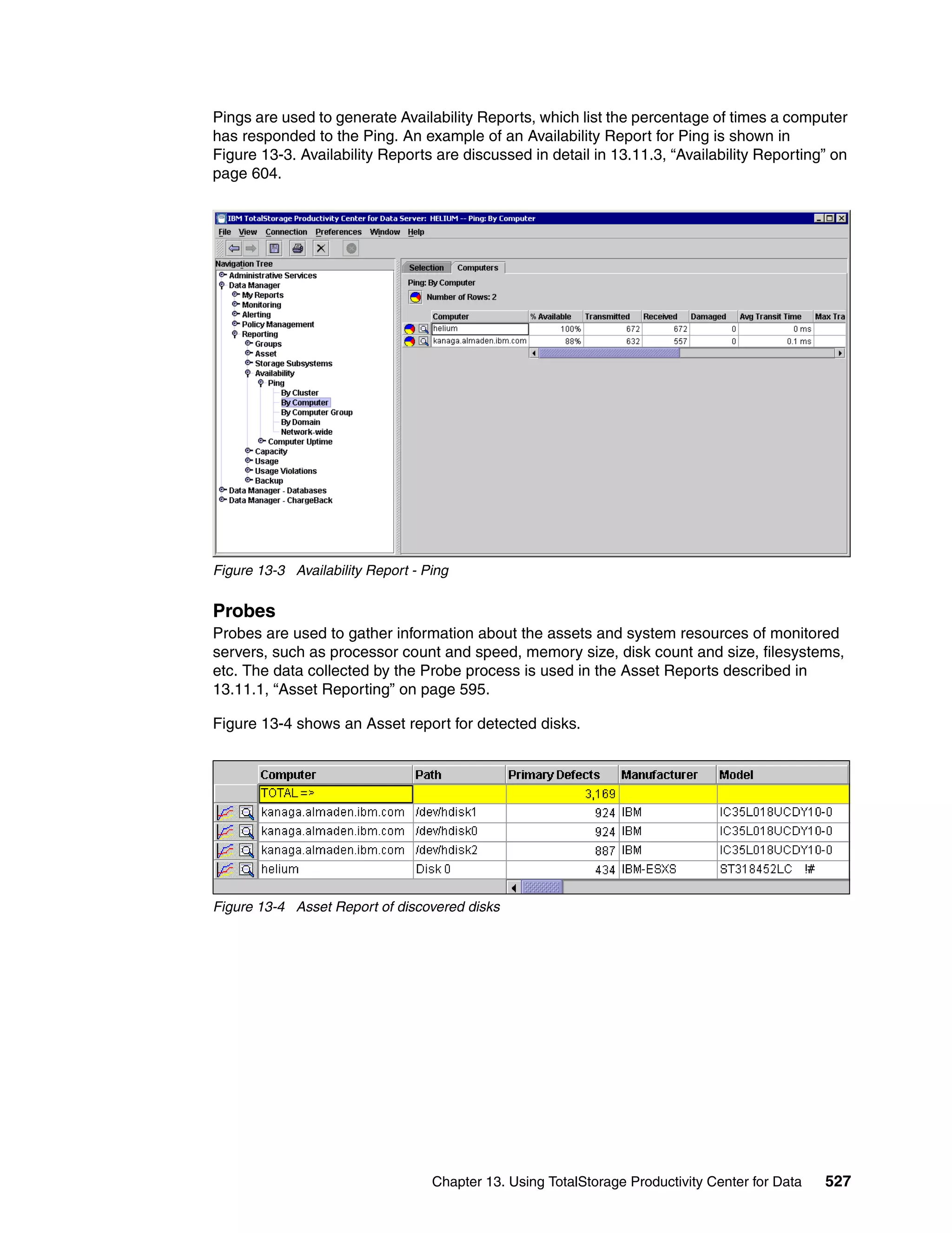 Pings are used to generate Availability Reports, which list the percentage of times a computer
has responded to the Ping. An example of an Availability Report for Ping is shown in
Figure 13-3. Availability Reports are discussed in detail in 13.11.3, “Availability Reporting” on
page 604.




Figure 13-3 Availability Report - Ping


Probes
Probes are used to gather information about the assets and system resources of monitored
servers, such as processor count and speed, memory size, disk count and size, filesystems,
etc. The data collected by the Probe process is used in the Asset Reports described in
13.11.1, “Asset Reporting” on page 595.

Figure 13-4 shows an Asset report for detected disks.




Figure 13-4 Asset Report of discovered disks




                                   Chapter 13. Using TotalStorage Productivity Center for Data   527
 