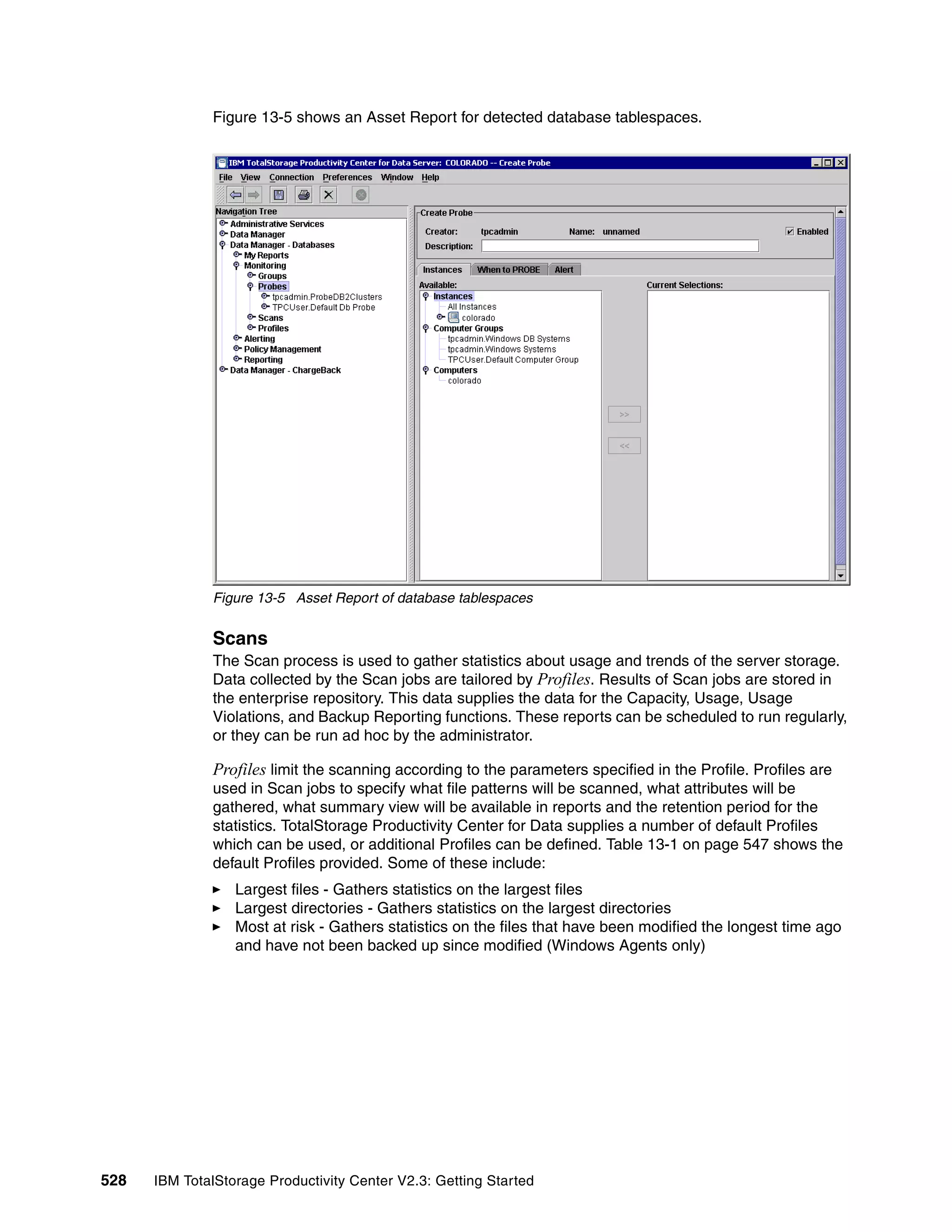 Figure 13-5 shows an Asset Report for detected database tablespaces.




              Figure 13-5 Asset Report of database tablespaces


              Scans
              The Scan process is used to gather statistics about usage and trends of the server storage.
              Data collected by the Scan jobs are tailored by Profiles. Results of Scan jobs are stored in
              the enterprise repository. This data supplies the data for the Capacity, Usage, Usage
              Violations, and Backup Reporting functions. These reports can be scheduled to run regularly,
              or they can be run ad hoc by the administrator.

              Profiles limit the scanning according to the parameters specified in the Profile. Profiles are
              used in Scan jobs to specify what file patterns will be scanned, what attributes will be
              gathered, what summary view will be available in reports and the retention period for the
              statistics. TotalStorage Productivity Center for Data supplies a number of default Profiles
              which can be used, or additional Profiles can be defined. Table 13-1 on page 547 shows the
              default Profiles provided. Some of these include:
                  Largest files - Gathers statistics on the largest files
                  Largest directories - Gathers statistics on the largest directories
                  Most at risk - Gathers statistics on the files that have been modified the longest time ago
                  and have not been backed up since modified (Windows Agents only)




528   IBM TotalStorage Productivity Center V2.3: Getting Started
 