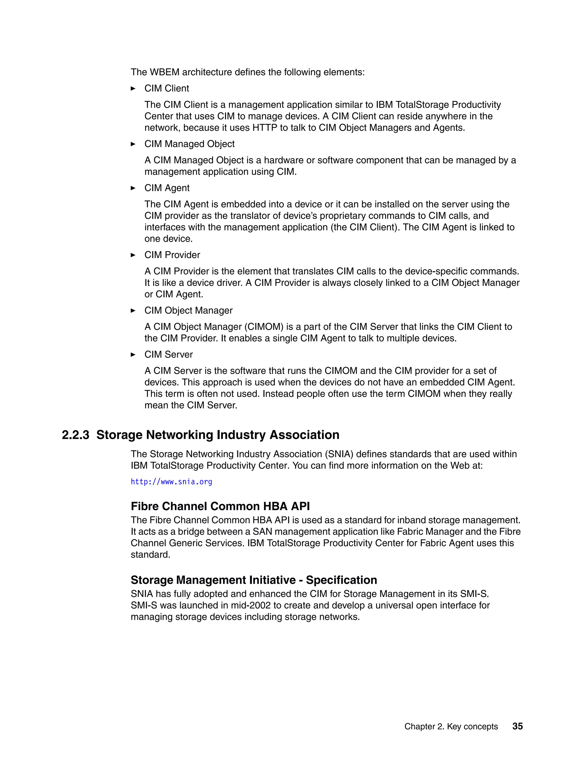 The WBEM architecture defines the following elements:
              CIM Client
              The CIM Client is a management application similar to IBM TotalStorage Productivity
              Center that uses CIM to manage devices. A CIM Client can reside anywhere in the
              network, because it uses HTTP to talk to CIM Object Managers and Agents.
              CIM Managed Object
              A CIM Managed Object is a hardware or software component that can be managed by a
              management application using CIM.
              CIM Agent
              The CIM Agent is embedded into a device or it can be installed on the server using the
              CIM provider as the translator of device’s proprietary commands to CIM calls, and
              interfaces with the management application (the CIM Client). The CIM Agent is linked to
              one device.
              CIM Provider
              A CIM Provider is the element that translates CIM calls to the device-specific commands.
              It is like a device driver. A CIM Provider is always closely linked to a CIM Object Manager
              or CIM Agent.
              CIM Object Manager
              A CIM Object Manager (CIMOM) is a part of the CIM Server that links the CIM Client to
              the CIM Provider. It enables a single CIM Agent to talk to multiple devices.
              CIM Server
              A CIM Server is the software that runs the CIMOM and the CIM provider for a set of
              devices. This approach is used when the devices do not have an embedded CIM Agent.
              This term is often not used. Instead people often use the term CIMOM when they really
              mean the CIM Server.


2.2.3 Storage Networking Industry Association
           The Storage Networking Industry Association (SNIA) defines standards that are used within
           IBM TotalStorage Productivity Center. You can find more information on the Web at:
           http://www.snia.org


           Fibre Channel Common HBA API
           The Fibre Channel Common HBA API is used as a standard for inband storage management.
           It acts as a bridge between a SAN management application like Fabric Manager and the Fibre
           Channel Generic Services. IBM TotalStorage Productivity Center for Fabric Agent uses this
           standard.

           Storage Management Initiative - Specification
           SNIA has fully adopted and enhanced the CIM for Storage Management in its SMI-S.
           SMI-S was launched in mid-2002 to create and develop a universal open interface for
           managing storage devices including storage networks.




                                                                             Chapter 2. Key concepts   35
 