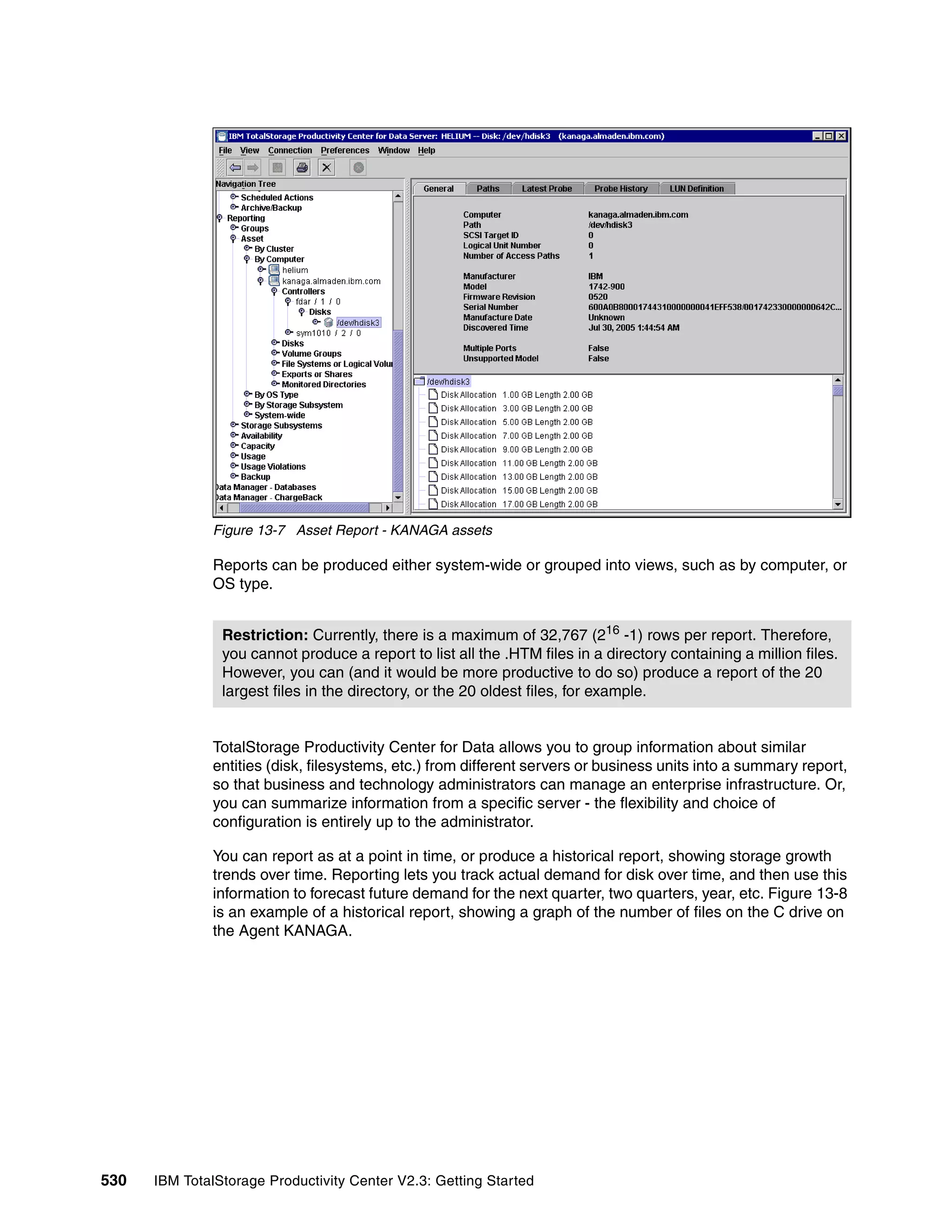 Figure 13-7 Asset Report - KANAGA assets

              Reports can be produced either system-wide or grouped into views, such as by computer, or
              OS type.


                Restriction: Currently, there is a maximum of 32,767 (216 -1) rows per report. Therefore,
                you cannot produce a report to list all the .HTM files in a directory containing a million files.
                However, you can (and it would be more productive to do so) produce a report of the 20
                largest files in the directory, or the 20 oldest files, for example.


              TotalStorage Productivity Center for Data allows you to group information about similar
              entities (disk, filesystems, etc.) from different servers or business units into a summary report,
              so that business and technology administrators can manage an enterprise infrastructure. Or,
              you can summarize information from a specific server - the flexibility and choice of
              configuration is entirely up to the administrator.

              You can report as at a point in time, or produce a historical report, showing storage growth
              trends over time. Reporting lets you track actual demand for disk over time, and then use this
              information to forecast future demand for the next quarter, two quarters, year, etc. Figure 13-8
              is an example of a historical report, showing a graph of the number of files on the C drive on
              the Agent KANAGA.




530   IBM TotalStorage Productivity Center V2.3: Getting Started
 
