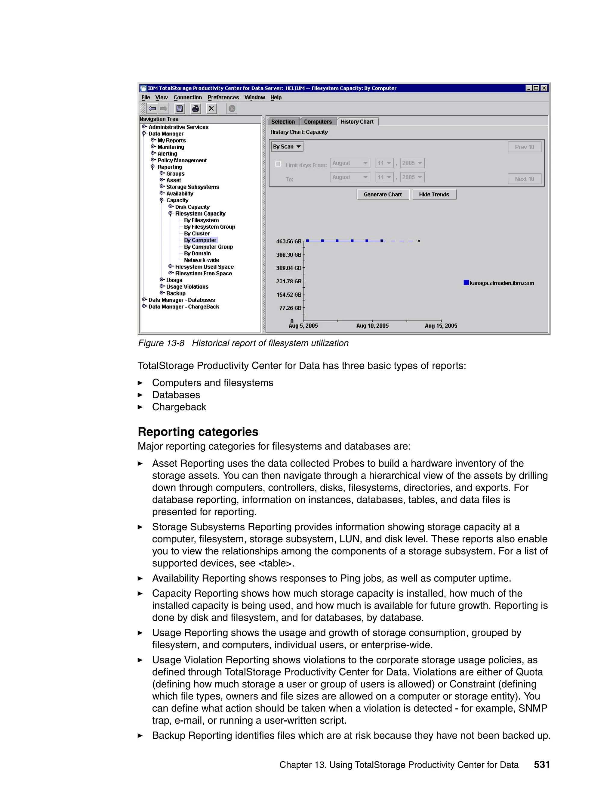 Figure 13-8 Historical report of filesystem utilization

TotalStorage Productivity Center for Data has three basic types of reports:
   Computers and filesystems
   Databases
   Chargeback

Reporting categories
Major reporting categories for filesystems and databases are:
   Asset Reporting uses the data collected Probes to build a hardware inventory of the
   storage assets. You can then navigate through a hierarchical view of the assets by drilling
   down through computers, controllers, disks, filesystems, directories, and exports. For
   database reporting, information on instances, databases, tables, and data files is
   presented for reporting.
   Storage Subsystems Reporting provides information showing storage capacity at a
   computer, filesystem, storage subsystem, LUN, and disk level. These reports also enable
   you to view the relationships among the components of a storage subsystem. For a list of
   supported devices, see <table>.
   Availability Reporting shows responses to Ping jobs, as well as computer uptime.
   Capacity Reporting shows how much storage capacity is installed, how much of the
   installed capacity is being used, and how much is available for future growth. Reporting is
   done by disk and filesystem, and for databases, by database.
   Usage Reporting shows the usage and growth of storage consumption, grouped by
   filesystem, and computers, individual users, or enterprise-wide.
   Usage Violation Reporting shows violations to the corporate storage usage policies, as
   defined through TotalStorage Productivity Center for Data. Violations are either of Quota
   (defining how much storage a user or group of users is allowed) or Constraint (defining
   which file types, owners and file sizes are allowed on a computer or storage entity). You
   can define what action should be taken when a violation is detected - for example, SNMP
   trap, e-mail, or running a user-written script.
   Backup Reporting identifies files which are at risk because they have not been backed up.

                                     Chapter 13. Using TotalStorage Productivity Center for Data   531
 