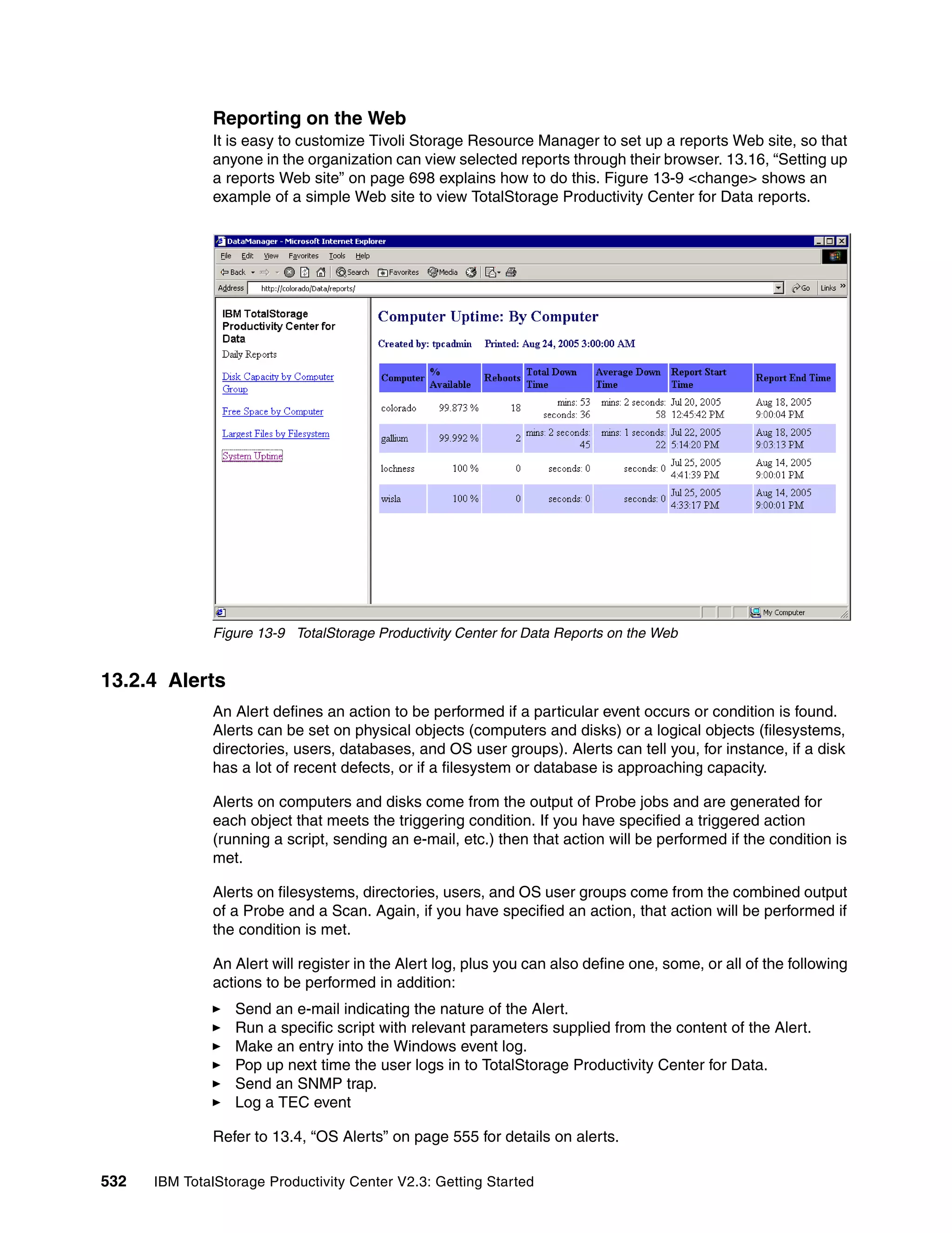 Reporting on the Web
              It is easy to customize Tivoli Storage Resource Manager to set up a reports Web site, so that
              anyone in the organization can view selected reports through their browser. 13.16, “Setting up
              a reports Web site” on page 698 explains how to do this. Figure 13-9 <change> shows an
              example of a simple Web site to view TotalStorage Productivity Center for Data reports.




              Figure 13-9 TotalStorage Productivity Center for Data Reports on the Web


13.2.4 Alerts
              An Alert defines an action to be performed if a particular event occurs or condition is found.
              Alerts can be set on physical objects (computers and disks) or a logical objects (filesystems,
              directories, users, databases, and OS user groups). Alerts can tell you, for instance, if a disk
              has a lot of recent defects, or if a filesystem or database is approaching capacity.

              Alerts on computers and disks come from the output of Probe jobs and are generated for
              each object that meets the triggering condition. If you have specified a triggered action
              (running a script, sending an e-mail, etc.) then that action will be performed if the condition is
              met.

              Alerts on filesystems, directories, users, and OS user groups come from the combined output
              of a Probe and a Scan. Again, if you have specified an action, that action will be performed if
              the condition is met.

              An Alert will register in the Alert log, plus you can also define one, some, or all of the following
              actions to be performed in addition:
                  Send an e-mail indicating the nature of the Alert.
                  Run a specific script with relevant parameters supplied from the content of the Alert.
                  Make an entry into the Windows event log.
                  Pop up next time the user logs in to TotalStorage Productivity Center for Data.
                  Send an SNMP trap.
                  Log a TEC event

              Refer to 13.4, “OS Alerts” on page 555 for details on alerts.

532   IBM TotalStorage Productivity Center V2.3: Getting Started
 