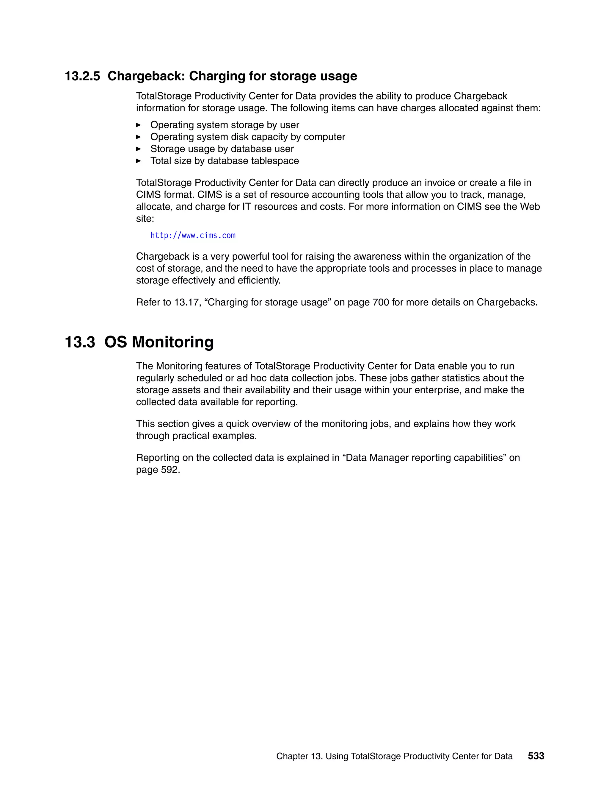 13.2.5 Chargeback: Charging for storage usage
           TotalStorage Productivity Center for Data provides the ability to produce Chargeback
           information for storage usage. The following items can have charges allocated against them:
              Operating system storage by user
              Operating system disk capacity by computer
              Storage usage by database user
              Total size by database tablespace

           TotalStorage Productivity Center for Data can directly produce an invoice or create a file in
           CIMS format. CIMS is a set of resource accounting tools that allow you to track, manage,
           allocate, and charge for IT resources and costs. For more information on CIMS see the Web
           site:
              http://www.cims.com

           Chargeback is a very powerful tool for raising the awareness within the organization of the
           cost of storage, and the need to have the appropriate tools and processes in place to manage
           storage effectively and efficiently.

           Refer to 13.17, “Charging for storage usage” on page 700 for more details on Chargebacks.



13.3 OS Monitoring
           The Monitoring features of TotalStorage Productivity Center for Data enable you to run
           regularly scheduled or ad hoc data collection jobs. These jobs gather statistics about the
           storage assets and their availability and their usage within your enterprise, and make the
           collected data available for reporting.

           This section gives a quick overview of the monitoring jobs, and explains how they work
           through practical examples.

           Reporting on the collected data is explained in “Data Manager reporting capabilities” on
           page 592.




                                           Chapter 13. Using TotalStorage Productivity Center for Data   533
 