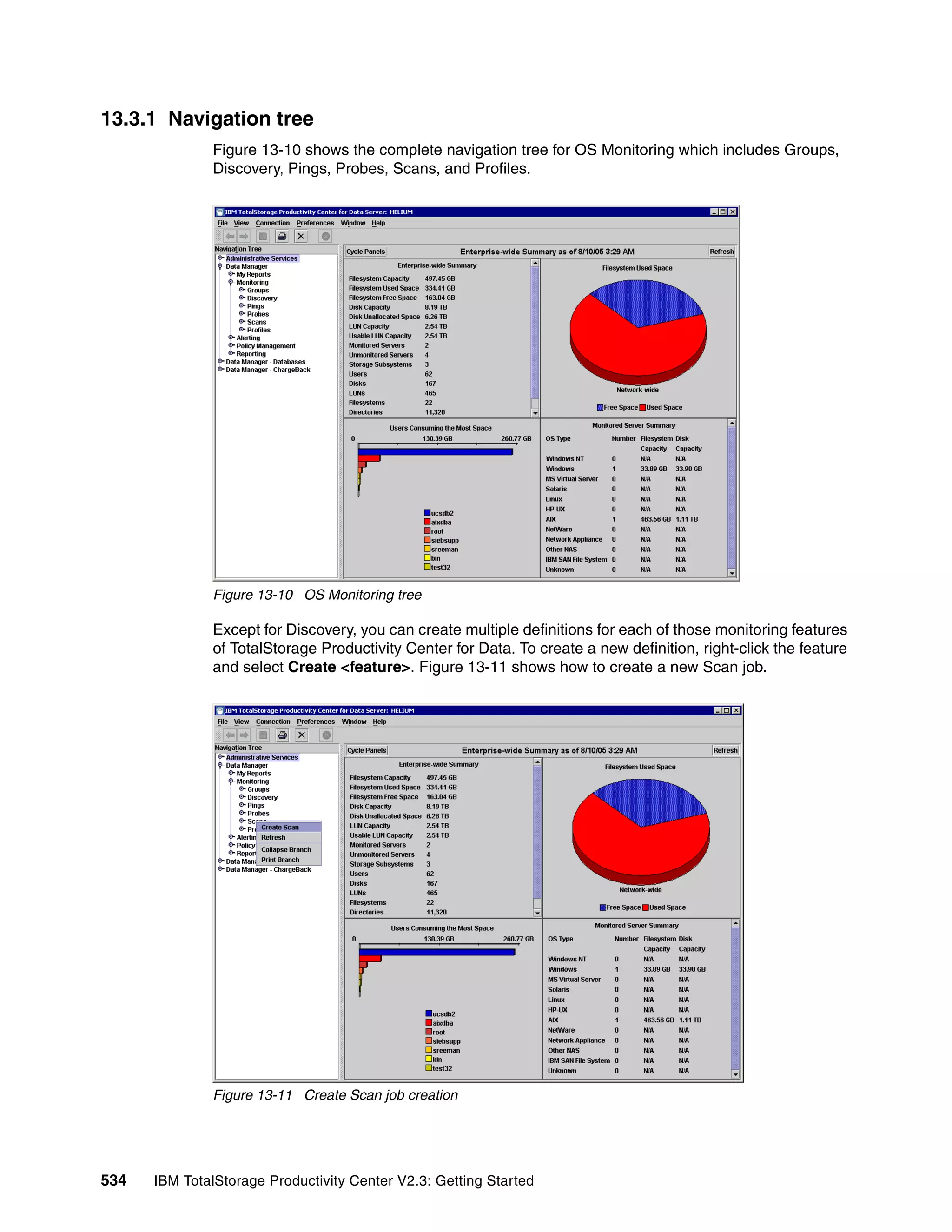 13.3.1 Navigation tree
              Figure 13-10 shows the complete navigation tree for OS Monitoring which includes Groups,
              Discovery, Pings, Probes, Scans, and Profiles.




              Figure 13-10 OS Monitoring tree

              Except for Discovery, you can create multiple definitions for each of those monitoring features
              of TotalStorage Productivity Center for Data. To create a new definition, right-click the feature
              and select Create <feature>. Figure 13-11 shows how to create a new Scan job.




              Figure 13-11 Create Scan job creation




534   IBM TotalStorage Productivity Center V2.3: Getting Started
 