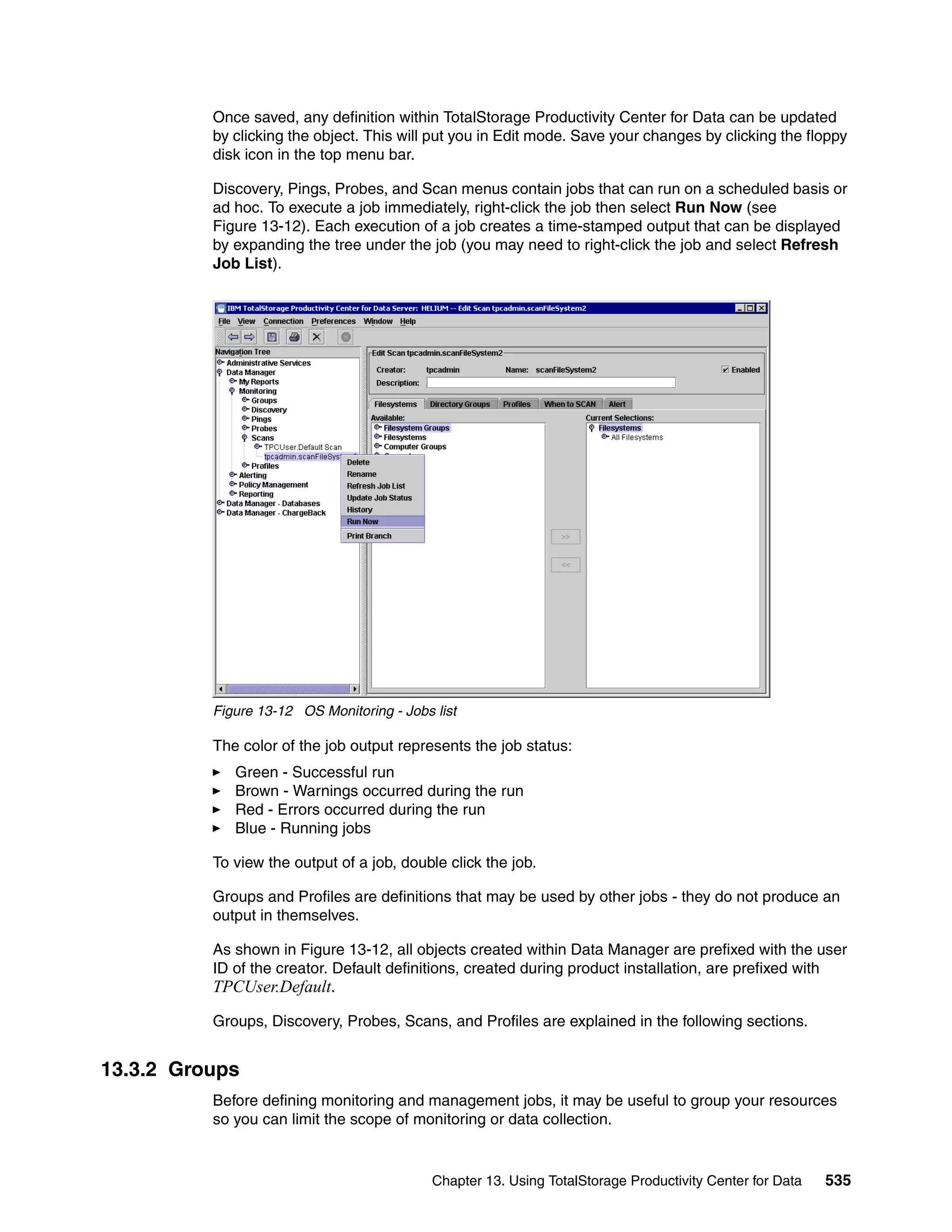 Once saved, any definition within TotalStorage Productivity Center for Data can be updated
          by clicking the object. This will put you in Edit mode. Save your changes by clicking the floppy
          disk icon in the top menu bar.

          Discovery, Pings, Probes, and Scan menus contain jobs that can run on a scheduled basis or
          ad hoc. To execute a job immediately, right-click the job then select Run Now (see
          Figure 13-12). Each execution of a job creates a time-stamped output that can be displayed
          by expanding the tree under the job (you may need to right-click the job and select Refresh
          Job List).




          Figure 13-12 OS Monitoring - Jobs list

          The color of the job output represents the job status:
             Green - Successful run
             Brown - Warnings occurred during the run
             Red - Errors occurred during the run
             Blue - Running jobs

          To view the output of a job, double click the job.

          Groups and Profiles are definitions that may be used by other jobs - they do not produce an
          output in themselves.

          As shown in Figure 13-12, all objects created within Data Manager are prefixed with the user
          ID of the creator. Default definitions, created during product installation, are prefixed with
          TPCUser.Default.

          Groups, Discovery, Probes, Scans, and Profiles are explained in the following sections.


13.3.2 Groups
          Before defining monitoring and management jobs, it may be useful to group your resources
          so you can limit the scope of monitoring or data collection.


                                            Chapter 13. Using TotalStorage Productivity Center for Data   535
 