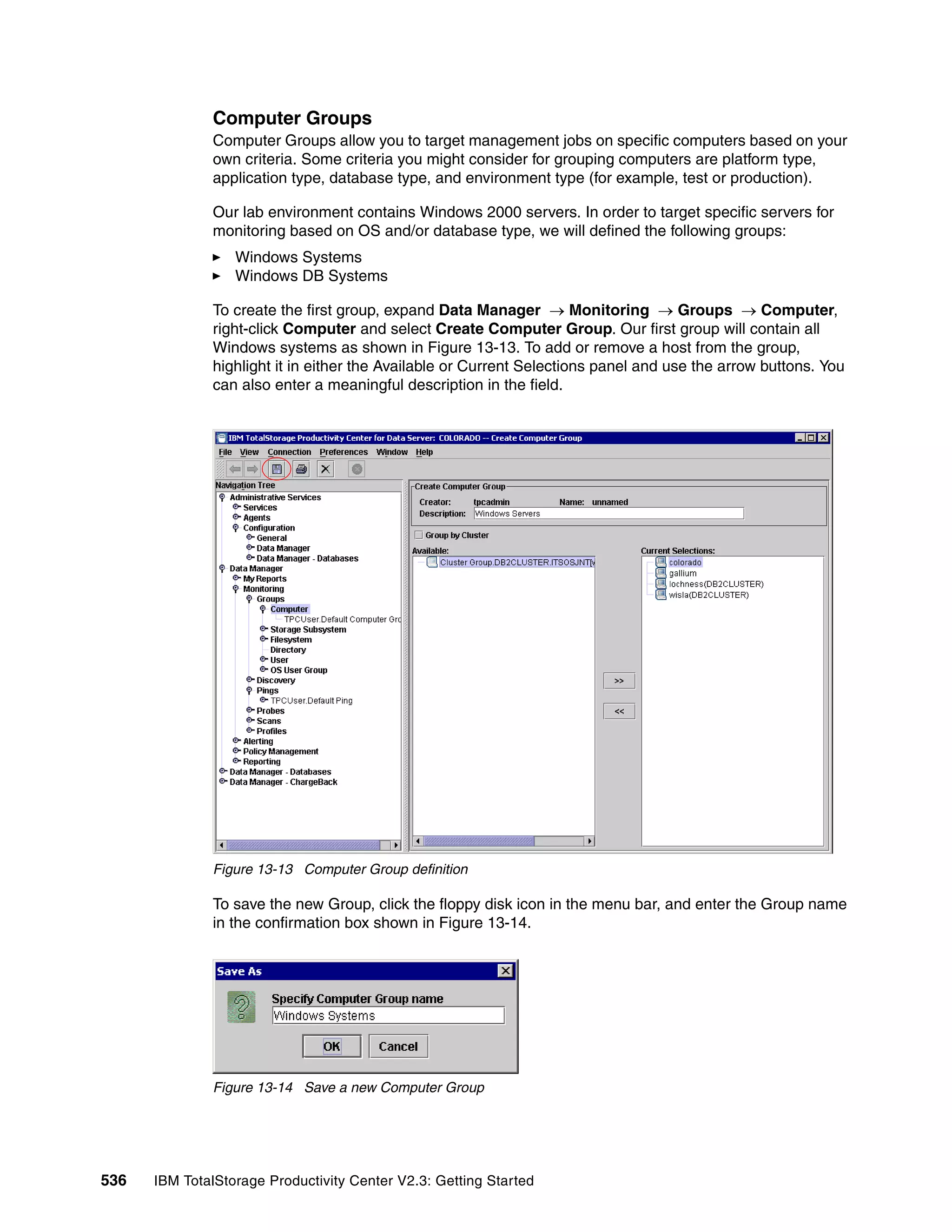 Computer Groups
              Computer Groups allow you to target management jobs on specific computers based on your
              own criteria. Some criteria you might consider for grouping computers are platform type,
              application type, database type, and environment type (for example, test or production).

              Our lab environment contains Windows 2000 servers. In order to target specific servers for
              monitoring based on OS and/or database type, we will defined the following groups:
                  Windows Systems
                  Windows DB Systems

              To create the first group, expand Data Manager → Monitoring → Groups → Computer,
              right-click Computer and select Create Computer Group. Our first group will contain all
              Windows systems as shown in Figure 13-13. To add or remove a host from the group,
              highlight it in either the Available or Current Selections panel and use the arrow buttons. You
              can also enter a meaningful description in the field.




              Figure 13-13 Computer Group definition

              To save the new Group, click the floppy disk icon in the menu bar, and enter the Group name
              in the confirmation box shown in Figure 13-14.




              Figure 13-14 Save a new Computer Group




536   IBM TotalStorage Productivity Center V2.3: Getting Started
 